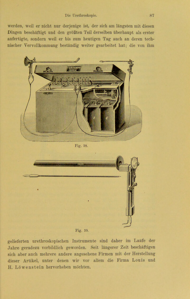 werden, weil er nicht nur derjenige ist, der sich am längsten mit diesen Dingen beschäftigt und den größten Teil derselben überhaupt als erster anfertigte, sondern weil er bis zum heutigen Tag auch an deren tech- nischer Vervollkommung beständig weiter gearbeitet hat; die von ihm Fig. 38. gelieferten urethroskopischen Instrumente sind daher im Laufe der Jahre geradezu vorbildlich geworden. Seit längerer Zeit beschäftigen sich aber auch mehrere andere angesehene Firmen mit der Herstellung dieser Artikel, unter denen wir vor allem die Firma Louis und H. Löwenstein hervorheben möchten.