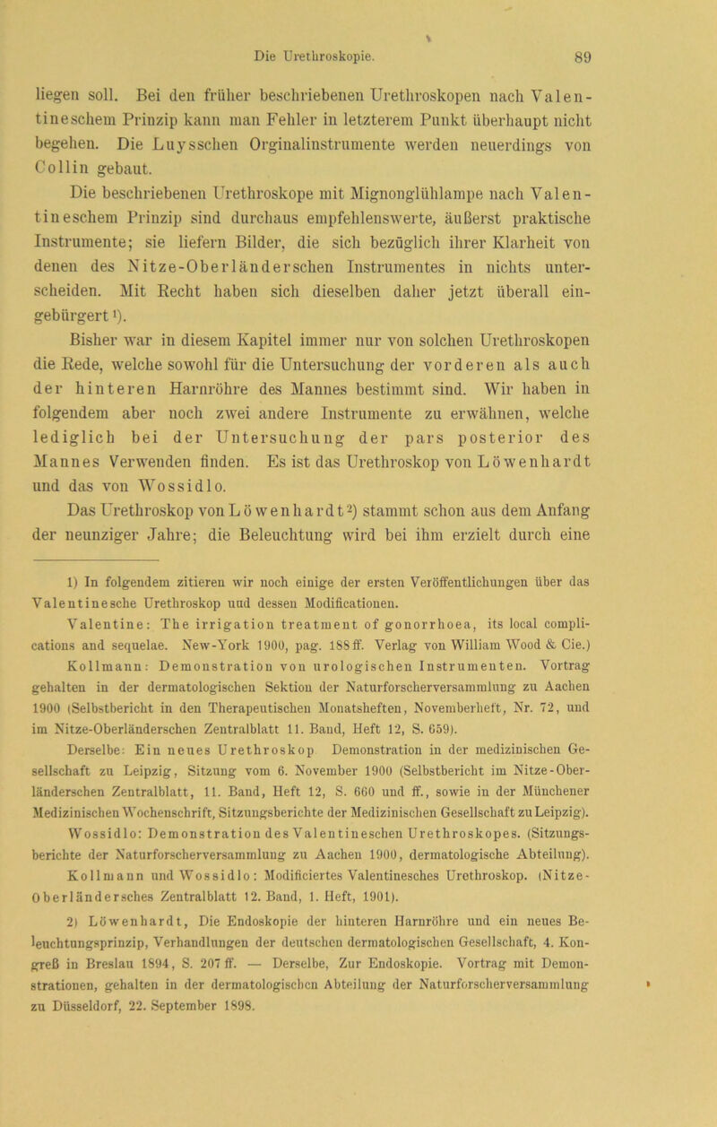 liegen soll. Bei den früher beschriebenen Uretliroskopen nach Valen- tine schein Prinzip kann man Fehler in letzterem Punkt überhaupt nicht begehen. Die Luysschen Orginalinstrumente werden neuerdings von Co Hin gebaut. Die beschriebenen ürethroskope mit Mignonglühlampe nach Valen- tineschem Prinzip sind durchaus empfehlensAverte, äußerst praktische Instrumente; sie liefern Bilder, die sich bezüglich ihrer Klarheit von denen des Nitze-Oberländerschen Instrumentes in nichts unter- scheiden. Mit Recht haben sich dieselben daher jetzt überall ein- gebürgert 1). Bisher war in diesem Kapitel immer nur von solchen Uretliroskopen die Rede, welche sowohl für die Untersuchung der vorderen als auch der hinteren Harnröhre des Mannes bestimmt sind. Wir haben in folgendem aber noch zwei andere Instrumente zu erwähnen, welche lediglich bei der Untersuchung der pars posterior des Mannes Verwenden finden. Es ist das Urethroskop von Löwenhardt und das von Wossidlo. Das Urethroskop von L ö w e n h a r d 12) stammt schon aus dem Anfang der neunziger Jahre; die Beleuchtung wird bei ihm erzielt durch eine 1) In folgendem zitieren wir noch einige der ersten Veröffentlichungen über das Valentinesche Urethroskop und dessen Modificationen. Valentine: The irrigation treatment of gonorrhoea, its local compli- cations and sequelae. New-York 1900, pag. 188 iBf. Verlag von William Wood & Cie.) Kollmann: Demonstration von urologischen Instrumenten. Vortrag gehalten in der dermatologischen Sektion der Naturforscherversammlung zu Aachen 1900 (Selbstbericht in den Therapeutischen Monatsheften, Novemberheft, Nr. 72, und im Nitze-Oberländerschen Zentralblatt 11. Band, Heft 12, S. G59). Derselbe: Ein neues Urethroskop Demonstration in der medizinischen Ge- sellschaft zu Leipzig, Sitzung vom 6. November 1900 (Selbstbericht im Nitze-Ober- länderschen Zentralblatt, 11. Band, Heft 12, S. 660 und ff., sowie in der Münchener Medizinischen Wochenschrift, Sitzungsberichte der Medizinischen Gesellschaft zu Leipzig). Wossidlo: Demonstration des Valentineschen Urethroskopes. (Sitzungs- berichte der Naturforscherversammlung zu Aachen 1900, dermatologische Abteilung). Kollmann und Wossidlo: Modificiertes Valentinesches Urethroskop. (Nitze- Oberländersches Zentralblatt 12. Band, 1. Heft, 1901). 2) Löwenhardt, Die Endoskopie der hinteren Harnröhre und ein neues Be- leuchtungsprinzip, Verhandlungen der deutschen dermatologischen Gesellschaft, 4. Kon- greß in Breslau 1894, S. 207 ff. — Derselbe, Zur Endoskopie. Vortrag mit Demon- strationen, gehalten in der dermatologischen Abteilung der Naturforscherversaminlung zu Düsseldorf, 22. September 1898.