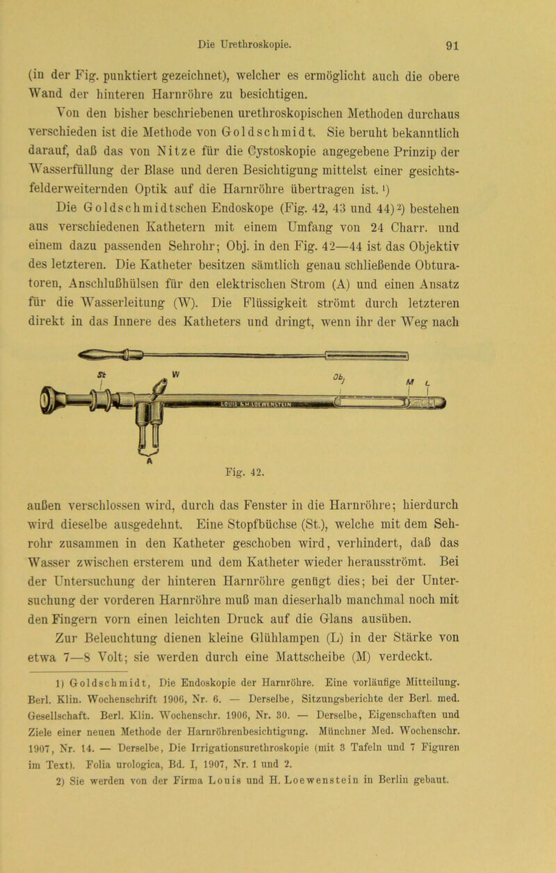 (iu der Fig-. punktiert g-ezeichnet), welcher es ermöglicht auch die obere Wand der hinteren Harnröhre zu besichtigen. Von den bisher beschriebenen urethroskopischen Methoden durchaus verschieden ist die Methode von Gold Schmidt. Sie beruht bekanntlich darauf, daß das von Nitze für die Cystoskopie angegebene Prinzip der Wasserfüllung der Blase und deren Besichtigung mittelst einer gesichts- felderweiternden Optik auf die Harnröhre übertragen ist. i) Die Goldschmidtschen Endoskope (Fig. 42, 43 und 44)2) bestehen aus verschiedenen Kathetern mit einem Umfang von 24 Charr. und einem dazu passenden Sehrohr; Obj. in den Fig. 42—44 ist das Objektiv des letzteren. Die Katheter besitzen sämtlich genau schließende Obtura- toren, Anschlußhülsen für den elektrischen Strom (A) und einen Ansatz für die Wasserleitung (W). Die Flüssigkeit strömt durch letzteren direkt in das Innere des Katheters und dringt, wenn ihr der Weg nach außen verschlossen wird, durch das Fenster in die Harnröhre; hierdurch wird dieselbe ausgedehnt. Eine Stopfbüchse (St.), welche mit dem Seh- rohr zusammen in den Katheter geschoben wird, verhindert, daß das Wasser zwischen ersterem und dem Katheter wieder herausströmt. Bei der Untersuchung der hinteren Harnröhre genügt dies; bei der Unter- suchung der vorderen Harnröhre muß man dieserhalb manchmal noch mit den Fingern vorn einen leichten Druck auf die Glans ausüben. Zur Beleuchtung dienen kleine Glühlampen (L) in der Stärke von etwa 7—8 Volt; sie werden durch eine Mattscheibe (M) verdeckt. 1) Goldschmidt, Die Endoskopie der Harnröhre. Eine vorläufige Mitteilung. Berl. Klin. Wochenschrift 1906, Nr. 6. — Derselbe, Sitzungsberichte der Berl. med. Gesellschaft. Berl. Klin. Wochenschr. 1906, Nr. 30. — Derselbe, Eigenschaften und Ziele einer neuen Methode der Hamröhrenbesichtigung. Münchner Med. Wochenschr. 1907, Nr. 14. — Derselbe, Die Irrigationsurethroskopie (mit 3 Tafeln und 7 Figuren im Text). Folia urologica, Bd. I, 1907, Nr. 1 und 2. 2) Sie werden von der Firma Louis und H. Loewenstein in Berlin gebaut.