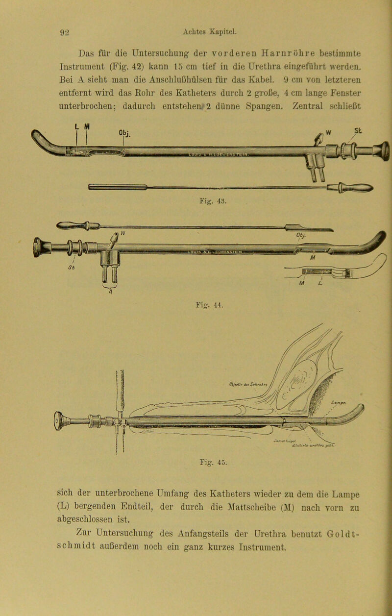 Das für die Untersuclmng der vorderen Harnröhre bestimmte Instrument (Fig. 42) kann 15 cm tief in die Urethra eingeführt werden. Bei A sieht man die Anschlußliülsen für das Kabel. 9 cm von letzteren entfernt tvird das Rohr des Katlieters durcli 2 große, 4 cm lange Fenster unterbrochen; dadurch entstehen/2 dünne Spangen. Zentral schließt Fig. 43. Fig. 44. Fig. 45. sich der unterbrochene Umfang des Katheters wieder zu dem die Lampe (L) bergenden Endteil, der durch die Mattscheibe (M) nach vorn zu abgeschlossen ist. Zur Untersuchung des Anfangsteils der Urethra benutzt Goldt- schmidt außerdem noch ein ganz kurzes Instrument.