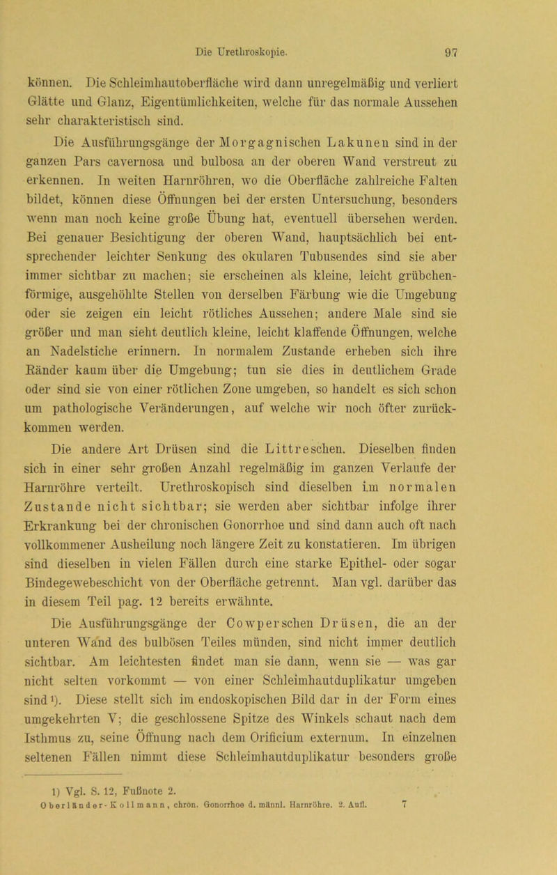 können. Die Schleiinliaiitoberfläche wird dann unregelmäßig und verliert Glätte und Glanz, Eigentüniliclikeiten, welche für das normale Aussehen sehr charakteristisch sind. Die Ausführungsgänge der Morgagnischen Lakunen sind in der ganzen Pars cavernosa und bulbosa an der oberen Wand verstreut zu erkennen. In weiten Harnröhren, avo die Oberfläche zahlreiche Falten bildet, können diese Ölfuungen bei der ersten Untersuchung, besonders wenn man noch keine große Übung hat, eventuell übersehen werden. Bei genauer Besichtigung der oberen Wand, hauptsächlich bei ent- sprechender leichter Senkung des okularen Tubusendes sind sie aber immer sichtbar zu machen; sie erscheinen als kleine, leicht grübchen- förmige, ausgehöhlte Stellen von derselben Färbung wie die Umgebung oder sie zeigen ein leicht rötliches Aussehen; andere Male sind sie größer und man sieht deutlich kleine, leicht klaffende Öffnungen, welche an Nadelstiche erinnern. In normalem Zustande erheben sich ihre Bänder kaum über die Umgebung; tun sie dies in deutlichem Grade oder sind sie von einer rötlichen Zone umgeben, so handelt es sich schon um pathologische Veränderungen, auf welche wir noch öfter zurück- kommeu werden. Die andere Art Drüsen sind die Litt re sehen. Dieselben Anden sich in einer sehr großen Anzahl regelmäßig im ganzen Verlaufe der Harnröhre verteilt. Urethroskopisch sind dieselben im normalen Zustande nicht sichtbar; sie werden aber sichtbar infolge ihrer Erkrankung bei der chronischen Gonorrhoe und sind dann auch oft nach vollkommener Ausheilung noch längere Zeit zu konstatieren. Im übrigen sind dieselben in vielen Fällen durch eine starke Epithel- oder sogar BindegeAvebeschicht von der Oberfläche getrennt. Man vgl. darüber das in diesem Teil pag. 12 bereits ei'AVähnte. Die Ausführungsgänge der CoAvp er sehen Drüsen, die an der unteren Wand des bulbösen Teiles münden, sind nicht iranier deutlich sichtbar. Am leichtesten findet man sie dann, wenn sie — Avas gar nicht selten vorkommt — von einer Schleimhautduplikatur umgeben sindi). Diese stellt sich im endoskopischen Bild dar in der Form eines umgekehrten V; die geschlossene Spitze des Winkels schaut nach dem Isthmus zu, seine Öö'nung nach dem Orifleium externum. In einzelnen seltenen Fällen nimmt diese Schleimhautduplikatur besonders große 1) Vgi. S. 12, Fußnote 2. Oberländer-Xollmann, ebrOn. Gonorrhoe d. mttnnl. Harnröhre. '2. Aull. 7