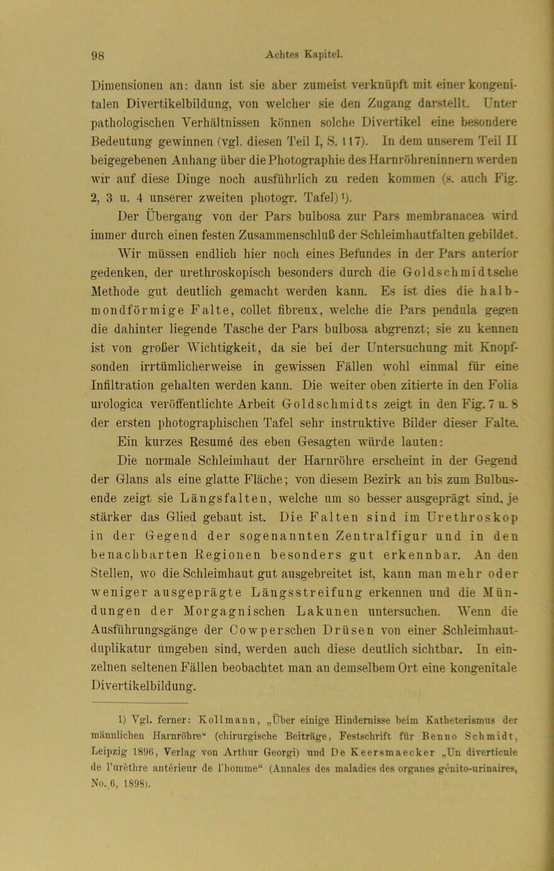 Dimensionen an: dann ist sie aber zumeist verknüpft mit einer kongeni- talen Divertikelbildung, von welcher sie den Zugang dar.stellt. Unter pathologischen Verhältnissen können solche Divertikel eine besondere Bedeutung gewinnen (vgl. diesen Teil I, S. 117). In dem un.serem Teil II beigegebenen Anhang über die Photographie des Harnröhreninnern werden Avir auf diese Dinge noch ausführlich zu reden kommen (s. auch Fig. 2, 3 11. 4 unserer zweiten photogi’. Tafel) ’). Der Übergang von der Pars bulbosa zur Pars membranacea wird immer durch einen festen Zusammenschluß der Schleimhautfalten gebildet. AVir müssen endlich hier noch eines Befundes in der Pars anterior gedenken, der urethroskopisch besonders durch die Goldschmidtsche Methode gut deutlich gemacht werden kann. Es ist dies die halb- mondförmige Falte, collet fibreux, welche die Pars pendula gegen die dahinter liegende Tasche der Pars bulbosa abgrenzt; sie zu kennen ist von großer AAachtigkeit, da sie bei der Untersuchung mit Knopf- sonden irrtümlicherweise in gewissen Fällen wohl einmal für eine Infiltration gehalten werden kann. Die weiter oben zitierte in den Folia urologica veröffentlichte Arbeit Goldschmidts zeigt in denFig. 7u. 8 der ersten photographischen Tafel sehr instruktive Bilder dieser Falte. Ein kurzes Resumd des eben Gesagten würde lauten: Die normale Schleimhaut der Harnröhre erscheint in der Gegend der Glans als eine glatte Fläche; von diesem Bezirk an bis zum Bulbu-s- ende zeigt sie Längsfalteu, welche um so besser ausgeprägt sind, je stärker das Glied gebaut ist. Die Falten sind im Urethroskop in der Gegend der sogenannten Zentralfigur und in den benachbarten Regionen besonders gut erkennbar. An den Stellen, wo die Schleimhaut gut ausgebreitet ist, kann man mehr oder Aveniger ausgeprägte Längsstreifung erkennen und die Mün- dungen der Morgagnischen Lakunen untersuchen. AVenn die Ausführungsgänge der Cowpersehen Drüsen von einer Schleimhaut- duplikatur umgeben sind, Averden auch diese deutlich sichtbar. In ein- zelnen seltenen Fällen beobachtet man an demselbem Ort eine kongenitale Divertikelbildung. 1) Vgl. ferner: Kollmann, „Über einige Hindernisse beim Katbeterismns der männlichen Harnröhre“ (chirurgische Beiträge, Festschrift für Benno Schmidt, Leipzig 1896, Verlag von Arthur Georgi) und De Keersmaecker „Uu diverticule de l’urethre anterieur de l'homme“ (Annales des maladles des orgaues genito-urinaires, No. 6, 1898).