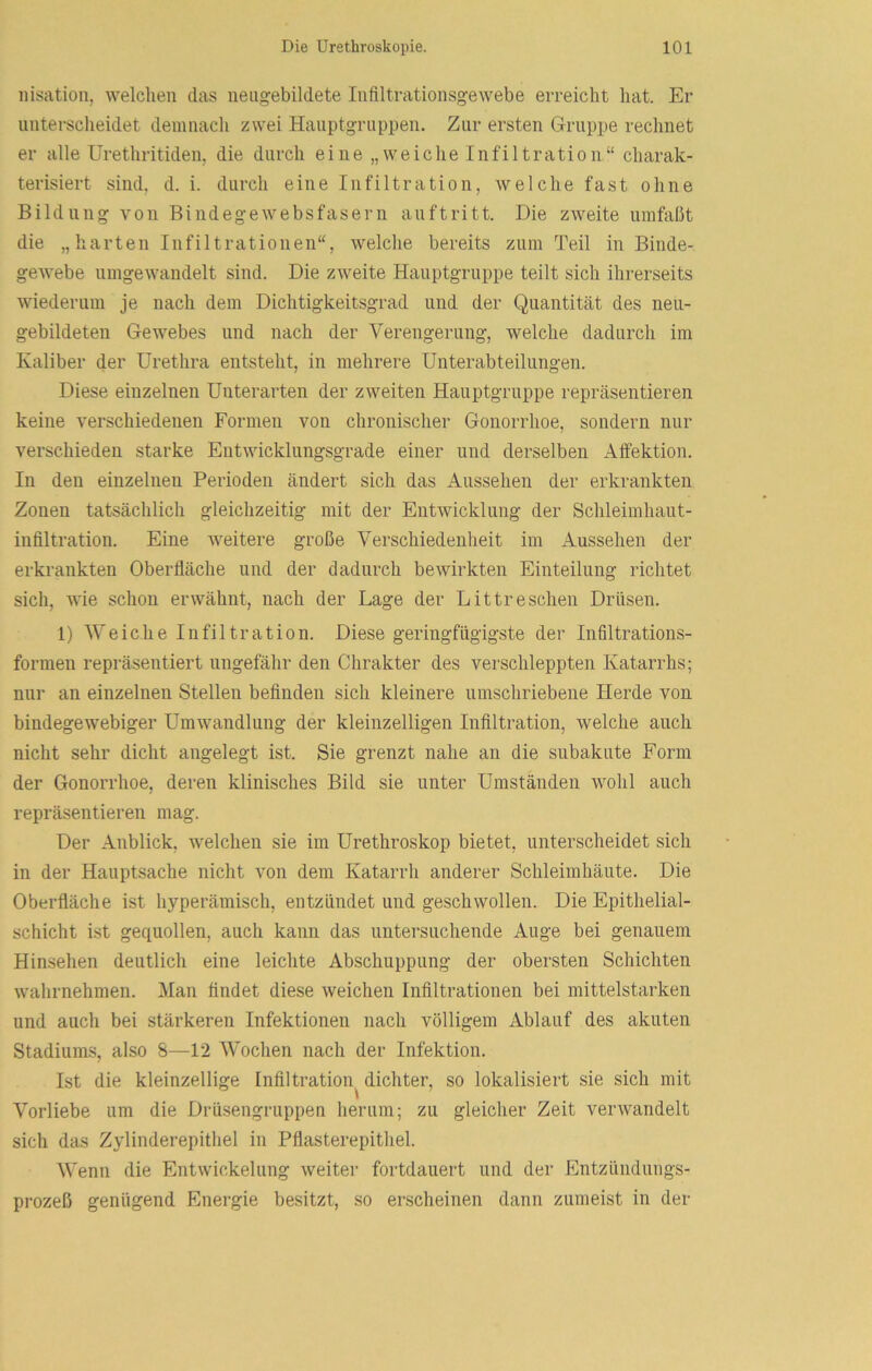 nisation, welchen das neiigebildete Infiltrationsgewebe erreicht hat. Er unterscheidet demnach zwei Hauptgriippen. Zur ersten Gruppe rechnet er alle Urethritiden, die durch eine „weiche Infiltration“ charak- terisiert sind. d. i. durch eine Infiltration, welche fast ohne Bildung von Bindegewebsfasern auftritt. Die zweite umfaßt die „harten Infiltrationen“, welche bereits zum Teil in Binde- gewebe umgewandelt sind. Die zweite Hauptgruppe teilt sich ihrerseits wiederum je nach dem Dichtigkeitsgrad und der Quantität des neu- gebildeten Gewebes und nach der Verengerung, welche dadurch im Kaliber der Urethra entsteht, in mehrere Unterabteilungen. Diese einzelnen Unterarten der zweiten Hauptgruppe repräsentieren keine verschiedenen Formen von chronischer Gonorrhoe, sondern nur verschieden starke Entwicklungsgrade einer und derselben Affektion. In den einzelnen Perioden ändert sich das Aussehen der erkrankten Zonen tatsächlich gleichzeitig mit der Entwicklung der Schleimhaut- infiltration. Eine weitere große Verschiedenheit im Aussehen der erkrankten Oberfläche und der dadurch bewirkten Einteilung richtet sich, wie schon erwähnt, nach der Lage der Littreschen Drüsen. 1) Weiche Infiltration. Diese geringfügigste der Infiltrations- formen repräsentiert ungefähr den Chrakter des verschleppten Katarrhs; nur an einzelnen Stellen befinden sich kleinere umschriebene Herde von bindegewebiger Umwandlung der kleinzelligen Infiltration, welche auch nicht sehr dicht angelegt ist. Sie grenzt nahe an die subakute Form der Gonorrhoe, deren klinisches Bild sie unter Umständen wohl auch repräsentieren mag. Der Anblick, welchen sie im Urethroskop bietet, unterscheidet sich in der Hauptsache nicht von dem Katarrh anderer Schleimhäute. Die Oberfläche ist hyperämisch, eutzündet und geschwollen. Die Epithelial- schicht ist gequollen, auch kann das untersuchende Auge bei genauem Hinsehen deutlich eine leichte Abschuppung der obersten Schichten wahrnehmen. Man findet diese weichen Infiltrationen bei mittelstarken und auch bei stärkeren Infektionen nach völligem Ablauf des akuten Stadiums, also 8—12 Wochen nach der Infektion. Ist die kleinzellige Infiltration^ dichter, so lokalisiert sie sich mit Vorliebe um die Drüsengruppen herum; zu gleicher Zeit verwandelt sich das Zylinderepithel in Pflasterepithel. Wenn die Entwickelung weiter fortdauert und der Entzünduiigs- prozeß genügend Energie besitzt, so erscheinen dann zumeist in der