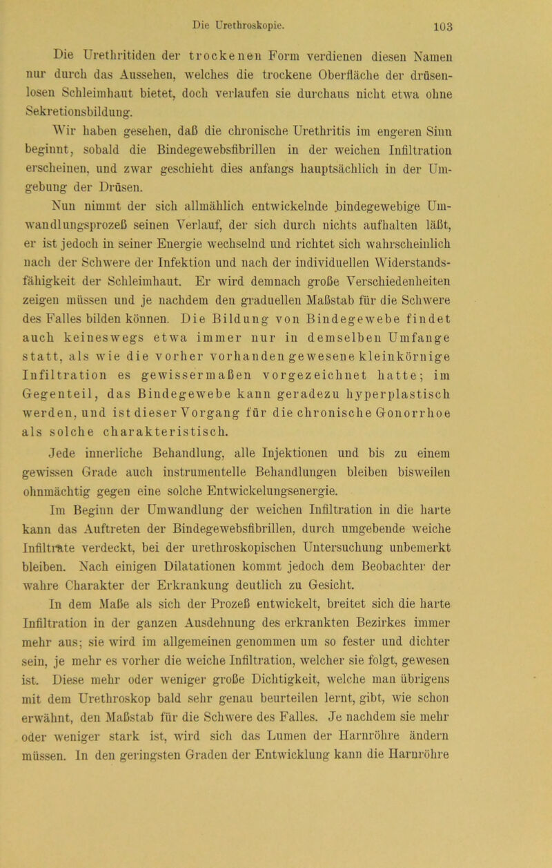 Die Uretliritiden der trockenen Form verdienen diesen Namen nur durch das Aussehen, Avelches die trockene Oberfläche der drüsen- losen Schleimliaut bietet, doch verlaufen sie durchaus nicht etiva ohne Sekretionsbildung. ^^’ir haben gesehen, daß die chronische Urethritis im engeren Sinn beginnt, sobald die Bindegewebsfibrillen in der weichen Infiltration erscheinen, und zwar geschieht dies anfangs hauptsächlich in der Um- gebung der Drüsen. Nun nimmt der sich allmählich entwickelnde .bindegewebige Um- wandlungsprozeß seinen Verlauf, der sich durch nichts aufhalten läßt, er ist jedoch in seiner Energie wechselnd und richtet sich wahrscheinlich nach der Schwere der Infektion und nach der individuellen Widerstands- fähigkeit der Schleimhaut. Er wird demnach große Verschiedenheiten zeigen müssen und je nachdem den graduellen Maßstab für die Schwere des Falles bilden können. Die Bildung von Bindegewebe findet auch keineswegs etwa immer nur in demselben Umfange statt, als wie die vorher vorhanden gewesene kleinkörnige Infiltration es gewissermaßen vorgezeichnet hatte; im Gegenteil, das Bindegewebe kann geradezu hyperplastisch werden, und ist dieser Vorgang für die chronische Gonorrhoe als solche charakteristisch. Jede innerliche Behandlung, alle Injektionen und bis zu einem gewissen Grade auch instrumenteile Behandlungen bleiben bisweilen ohnmächtig gegen eine solche Entwickelungsenergie. Im Beginn der Umw^andlung der weichen Infiltration in die harte kann das Auftreten der Bindegewebsfibrillen, durch umgebende weiche Infiltinte verdeckt, bei der urethroskopischen Untersuchung unbemerkt bleiben. Nach einigen Dilatationen kommt jedoch dem Beobachter der ■wahre Charakter der Erkrankung deutlich zu Gesicht. In dem Maße als sich der Prozeß entwickelt, breitet sich die harte Infiltration in der ganzen Ausdehnung des erkrankten Bezirkes immer mehr aus; sie wird im allgemeinen genommen um so fester und dichter sein, je mehr es vorher die weiche Infiltration, welcher sie folgt, gewesen ist. Diese mehr oder weniger große Dichtigkeit, welche man übrigens mit dem Urethroskop bald sehr genau beurteilen lernt, gibt, wie schon erwähnt, den Maßstab für die Schwere des Falles. Je nachdem sie mehr oder w'eniger stark ist, wdrd sich das Lumen der Harnröhre ändern müssen. In den geringsten Graden der Entwicklung kann die Harnröhre