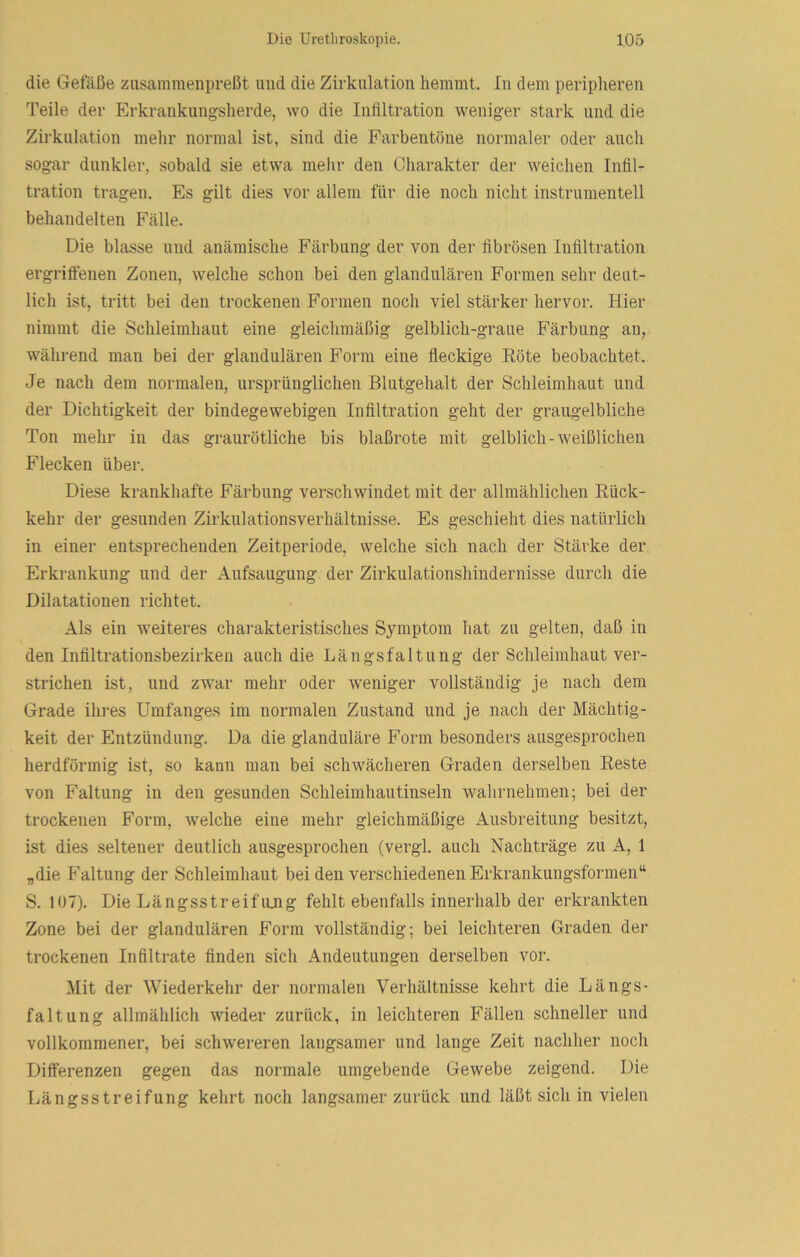 die Gefäße zusanimenpreßt und die Zirkulation hemmt. In dem peripheren Teile der Erkranknngsherde, wo die Infiltration weniger stark und die Zirkulation mehr normal ist, sind die Farbentöne normaler oder auch sogar dunkler, sobald sie etwa melir den Charakter der weichen Infil- tration tragen. Es gilt dies vor allem für die noch nicht instrnmentell behandelten Fälle. Die blasse und anämische Färbung der von der fibrösen Infiltration ergriffenen Zonen, welche schon bei den glandulären Formen sehr deut- lich ist, tritt bei den trockenen Formen noch viel stärker hervor. Hier nimmt die Schleimhaut eine gleichmäßig gelblich-graue Färbung an, wäln-end man bei der glandulären Form eine fleckige Eöte beobachtet. Je nach dem normalen, ursprünglichen Blutgehalt der Schleimhaut und der Dichtigkeit der bindegewebigen Infiltration geht der graugelbliche Ton mehr in das graurötliche bis blaßrote mit gelblich-Aveißlicheu Flecken über. Diese krankhafte Färbung verschwindet mit der allmählichen Rück- kehr der gesunden Zirkulationsverhältnisse. Es geschieht dies natürlich in einer entsprechenden Zeitperiode, welche sich nach der Stärke der Erkrankung und der Aufsaugung der Zirkulationshindernisse durch die Dilatationen richtet. Als ein weiteres chai’akteristisches Symptom hat zu gelten, daß in den Infiltrationsbezirken auch die Längsfaltung der Schleimhaut ver- strichen ist, und zwar mehr oder weniger vollständig je nach dem Grade ihres Umfanges im normalen Zustand und je nach der Mächtig- keit der Entzündung. Da die glanduläre Form besonders ausgesprochen herdförmig ist, so kann man bei schwächeren Graden derselben Reste von Faltung in den gesunden Schleimhautinseln wahrnehmen; bei der trockenen Form, welche eine mehr gleichmäßige Ausbreitung besitzt, ist dies seltener deutlich ausgesprochen (vergl. auch Nachträge zu A, 1 „die Faltung der Schleimhaut bei den verschiedenen Erkrankungsformen“ S. 107). Die Längsstreifiuig fehlt ebenfalls innerhalb der erkrankten Zone bei der glandulären Form vollständig; bei leichteren Graden der trockenen Infiltrate finden sich Andeutungen derselben vor. Mit der Wiederkehr der normalen Verhältnisse kehrt die Längs- faltung allmählich wieder zurück, in leichteren Fällen schneller und vollkommener, bei schwereren langsamer und lange Zeit nachher noch Differenzen gegen das normale umgebende Gewebe zeigend. Die Längsstreifung kehrt noch langsamer zurück und läßt sich in vielen