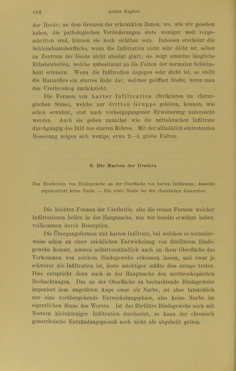 der Herde; an dem Grenzen der erkrankten Zonen, wo, wie wir gesellen haben, die patliologisclien Veränderungen stets weniger weit vorge- schritten sind, können sie noch sichtbar sein. Indessen erscheint die Schleiinhautoberfläche, wenn die Infiltration nicht sehr dicht ist, selbst im Zentrum der Herde nicht absolut glatt: sie zeigt einzelne längliche Erhabenheiten, welche unbestimmt an die Falten der normalen Schleim- haut erinnern. Wenn die Infiltration dagegen sehr dicht ist, so stellt die Harnröhre ein starres Rohr dar, welches geöffnet bleibt, wenn mau das ürethroskop zurückzieht. Die Formen von harter Infiltration (Strikturen im chirur- gischen Sinne), welche zur dritten Gruppe gehören, können, wie schon erwähnt, erst nach vorhergegangener Erweiterung untersucht werden. Auch sie geben zunächst wie die mittelstarken Infiltrate durchgängig das Bild des starren Rohres. Mit der allmählich eintretenden Besserung zeigen sich wenige, etwa 2—4, grobe Falten. 2. Die Narben der Urethra. Das Erscheinen von Bindegewebe an der Oberfläche von harten Infiltraten; dasselbe repräsentiert keine Narbe — Die echte Narbe bei der chronischen Gonorrhoe. Die leichten Formen der Urethritis, also die reinen Formen weicher Infiltrationen heilen in der Hauptsache, wie wir bereits erwähnt haben vollkommen durch Resorption. Die Übergangsformen und harten Infiltrate, bei welchen es normaler- weise schon zu einer reichlichen Entwickelung von fibrillärem Binde- gewebe kommt, müssen selbstverständlich auch an ihrer Oberfläche das Vorkommen von solchem Bindegewebe erkennen lassen, und zwar je schwerer die Infiltration ist, desto mächtiger müßte dies zutage treten. Dies entspricht denn auch in der Hauptsache den urethroskopischeu Beobachtungen. Das an der Oberfläche zu beobachtende Bindegewebe imponiert dem ungeübten Auge zwar als Narbe, ist aber tatsächlich nur eine vorübergehende Entwickelungsphase, also keine Narbe im eigentlichen Sinne des Wortes. Ist das fibrilläre Bindegewebe noch mit Nestern kleinkörniger Infiltration durchsetzt, so kann der chronisch gonorrhoische Entzündungsprozeß noch nicht als abgeheilt gelten.