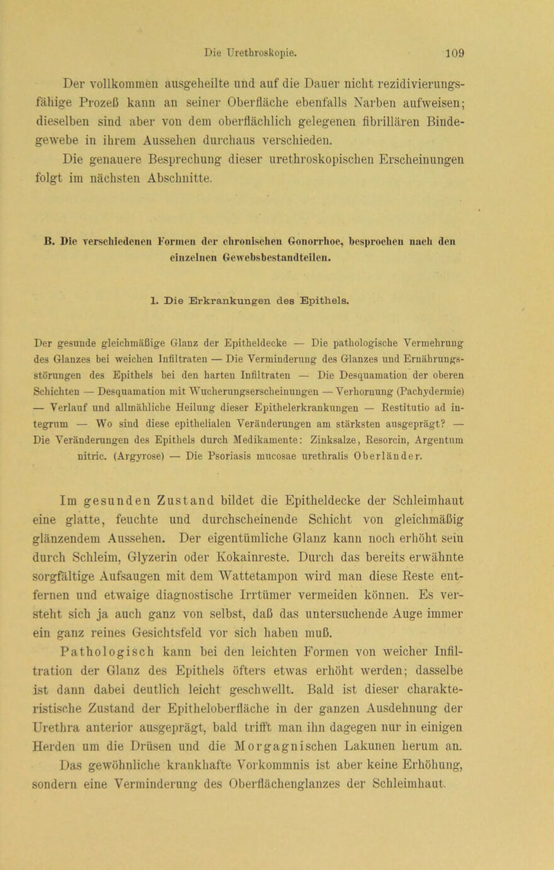 Der vollkommen ausgeheilte und auf die Dauer nicht rezidivierungs- fähige Prozeß kann an seiner Oberfläche ebenfalls Narben aufweisen; dieselben sind aber von dem oberflächlich gelegenen flbrillären Binde- gewebe in ihrem Aussehen durchaus verschieden. Die genauere Besprechung dieser urethroskopischen Erscheinungen folgt im nächsten Abschnitte. B. Die Terschiedeueii Formen der chronischen Gonorrhoe, besprochen nach den einzelnen Gewebsbestandteilen. 1. Die Erkrankungen des Epithels. Der gesunde gleichmäßige Glanz der Epitheldecke — Die pathologische Vermehrung des Glanzes bei weichen Infiltraten — Die Verminderung des Glanzes und Ernährungs- störungen des Epithels bei den harten Infiltraten — Die Desquamation der oberen Schichten — Desquamation mit Wucherungserscheinuugen — Verhornung (Pachydermie) — Verlauf und allmähliche Heilung dieser Epithelerkrankungen — Restitutio ad in- tegrum — Wo sind diese epithelialen Veränderungen am stärksten ausgeprägt? — Die Veränderungen des Epithels durch Medikamente: Zinksalze, Resorcin, Argentum nitrlc. (Argyrose) — Die Psoriasis mucosae urethralis Oberländer. Im gesunden Zustand bildet die Epitheldecke der Schleimhaut eine glatte, feuchte und durchscheinende Schicht von gleichmäßig glänzendem Aussehen. Der eigentümliche Glanz kann noch erhöht sein durch Schleim, Glyzerin oder Kokainreste. Durch das bereits erwähnte sorgfältige Aufsaugen mit dem Wattetampon wird man diese Reste ent- fernen und etwaige diagnostische Irrtümer vermeiden können. Es ver- steht sich ja auch ganz von selbst, daß das untersuchende Auge immer ein ganz reines Gesichtsfeld vor sich haben muß. Pathologisch kann bei den leichten Formen von weicher Infil- tration der Glanz des Epithels öfters etwas erhöht werden; dasselbe ist dann dabei deutlich leicht geschwellt. Bald ist dieser charakte- ristische Zustand der Epitheloberfläche in der ganzen Ausdehnung der Urethra anterior ausgeprägt, bald trifft man ihn dagegen nur in einigen Herden um die Drüsen und die Morgagnischen Lakunen herum an. Das gewöhnliche krankhafte Vorkommnis ist aber keine Erhöhung, sondern eine Verminderung des Oberflächenglanzes der Schleimhaut.