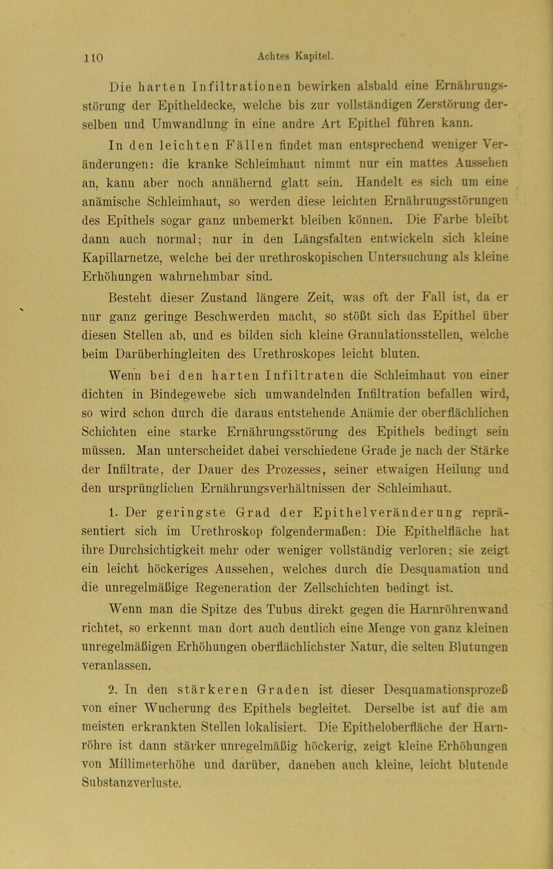 Die harten Infiltrationen bewirken alsbald eine Ernährungs- störung der Epitheldecke, welche bis zur vollständigen Zerstörung der- selben und Umwandlung in eine andre Art Epithel führen kann. In den leichten Fällen findet man entsprechend weniger Ver- änderungen: die kranke Schleimhaut nimmt nur ein mattes Aussehen an, kann aber noch annähernd glatt sein. Handelt es sich um eine anämische Schleimhaut, so werden diese leichten Ernährungsstörungen des Epithels sogar ganz unbemerkt bleiben können. Die Farbe bleibt dann auch normal; nur in den Längsfalten entwickeln sich kleine Kapillarnetze, welche bei der urethroskopischen Untersuchung als kleine Erhöhungen wahrnehmbar sind. Besteht dieser Zustand längere Zeit, was oft der Fall ist, da er nur ganz geringe Beschwerden macht, so stößt sich das Epithel über diesen Stellen ab, und es bilden sich kleine Granulationsstellen, welche beim Darüberhingleiten des Urethroskopes leicht bluten. Wenn bei den harten Infiltraten die Schleimhaut von einer dichten in Bindegewebe sich umwandelnden Infiltration befallen vrird, so wird schon durch die daraus entstehende Anämie der oberflächlichen Schichten eine starke Ernährungsstörung des Epithels bedingt sein müssen. Man unterscheidet dabei verschiedene Grade je nach der Stärke der Infiltrate, der Dauer des Prozesses, seiner etwaigen Heilung und den ursprünglichen Ernährungsverhältnissen der Schleimhaut. 1. Der geringste Grad der Epithelveränderung reprä- sentiert sieb im Urethroskop folgendermaßen: Die Epithelfläche hat ihre Durchsichtigkeit mehr oder weniger vollständig verloren; sie zeigt ein leicht höckeriges Aussehen, welches durch die Desquamation und die unregelmäßige Regeneration der Zellschichten bedingt ist. Wenn man die Spitze des Tubus direkt gegen die Harnröhrenwand richtet, so erkennt man dort auch deutlich eine Menge von ganz kleinen unregelmäßigen Erhöhungen oberflächlichster Natur, die selten Blutungen veranlassen. 2. In den stärkeren Graden ist dieser Desquamationsprozeß von einer Wucherung des Epithels begleitet. Derselbe ist auf die am meisten erkrankten Stellen lokalisiert. Die Epitheloberfläche der Harn- röhre ist dann stärker unregelmäßig höckerig, zeigt kleine Erhöhungen von Millimeterhöhe und darüber, daneben auch kleine, leicht blutende Siibstanzverluste.