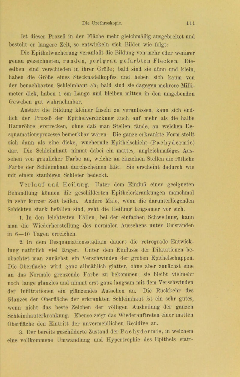 Ist dieser Prozeß in der Fläche mehr gleichmäßig ausgebreitet und besteht er längere Zeit, so entwickeln sich Bilder wie folgt: Die Epithelwucherung veranlaßt die Bildung von mehr oder weniger genau gezeichneten, runden, perlgrau gefärbten Flecken. Die- selben sind verschieden in ihrer Größe; bald sind sie dünn und klein, haben die Größe eines Stecknadelkopfes und heben sich kaum von der benachbarten Schleimhaut ab; bald sind sie dagegen mehrere Milli- meter dick, haben 1 cm Länge und bleiben mitten in den umgebenden Geweben gut wahrnehmbar. Anstatt die Bildung kleiner Inseln zu veranlassen, kann sich end- lich der Prozeß der Epithelverdickung auch auf mehr als die halbe Harnröhre erstrecken, ohne daß man Stellen fände, an welchen De- squamationsprozesse bemerkbar wären. Die ganze erkrankte Form stellt sich dann als eine dicke, wuchernde Epithelschicht (Pachydermie) dar. Die Schleimhaut nimmt dabei ein mattes, ungleichmäßiges Aus- sehen von gi’aulicher Farbe an, welche an einzelnen Stellen die rötliche Farbe der Schleimhaut durchscheinen läßt. Sie erscheint dadurch wie mit einem staubigen Schleier bedeckt. Verlauf und Heilung. Unter dem Einfluß einer geeigneten Behandlung können die geschilderten Epithelerkrankungen manchmal in sehr kurzer Zeit heilen. Andere Male, wenn die darunterliegenden Schichten stark befallen sind, geht die Heilung langsamer vor sich. 1. In den leichtesten Fällen, bei der einfachen Schwellung, kann man die Wiederherstellung des normalen Aussehens unter Umständen in 6—10 Tagen erreichen. 2. In dem Desquamationsstadium dauert die retrograde Entwick- lung natürlich viel länger. Unter dem Einflüsse der Dilatationen be- obachtet man zunächst ein Verschwinden der groben Epithelschuppen. Die Oberfläche wird ganz allmählich glatter, ohne aber zunächst eine an das Normale grenzende Farbe zu bekommen; sie bleibt vielmehr noch lange glanzlos und nimmt erst ganz langsam mit dem Verschwinden der Infiltrationen ein glänzendes Aussehen an. Die Rückkehr des Glanzes der Oberfläche der erkrankten Schleimhaut ist ein sehr gutes, wenn nicht das beste Zeichen der völligen Ausheilung der ganzen Schleimhauterkrankung. Ebenso zeigt das Wiederauftreten einer matten Oberfläche den Eintritt der unvermeidlichen Recidive an. 3. Der bereits geschilderte Zustand der Pac hydermie, in welchem eine vollkommene Umwandlung und Hypertrophie des Epithels statt-