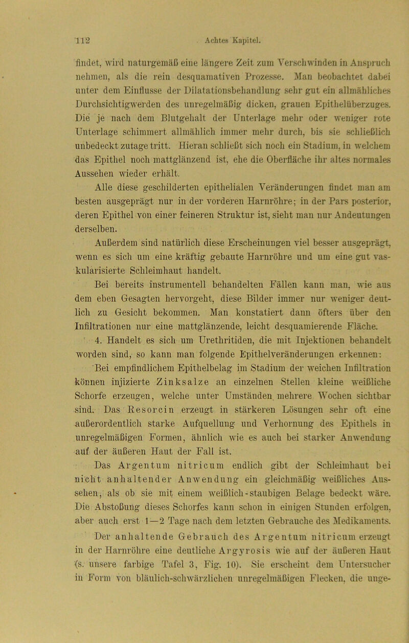 findet, wird naturgemäß eine längere Zeit zum Verschwinden in Anspruch nehmen, als die rein desquamativen Prozesse. Man beobachtet dabei unter dem Einflüsse der Dilatationsbehandlung sehr gut ein allmähliches Durchsichtigwerden des unregelmäßig dicken, grauen Epithelüberzuges. Die je nach dem Blutgehalt der Unterlage mehr oder weniger rote Unterlage schimmert allmählich immer mehr durch, bis sie schließlich unbedeckt zutage tritt. Hieran schließt sich noch ein Stadium, in welchem das Epithel noch mattglänzend ist, ehe die Oberfläche ihr altes normales Aussehen wieder erhält. Alle diese geschilderten epithelialen Veränderungen findet man am besten ausgeprägt nur in der vorderen Harnröhre; in der Pars posterior, deren Epithel von einer feineren Struktur ist, sieht man nur Andeutungen derselben. Außerdem sind natürlich diese Erscheinungen viel besser ausgeprägt, wenn es sich um eine kräftig gebaute Harnröhre und um eine gut vas- kularisierte Schleimhaut handelt. Bei bereits instrumenteil behandelten Fällen kann man, wie aus dem eben Gesagten hervorgeht, diese Bilder immer nur weniger deut- lich zu Gesicht bekommen. Man konstatiert dann öfters über den Infiltrationen nur eine mattglänzende, leicht desquamierende Fläche. ' 4. Handelt es sich um Urethritiden, die mit Injektionen behandelt worden sind, so kann man folgende Epithelveränderungen erkennen: 'Bei empfindlichem Epithelbelag im Stadium der weichen Infiltration können injizierte Zinksalze an einzelnen Stellen kleine weißliche Schorfe erzeugen, welche unter Umständen, mehrere Wochen sichtbar sind. Das Eesorcin erzeugt in stärkeren Lösungen sehr oft eine außerordentlich starke Aufquellung und Verhornung des Epithels in unregelmäßigen Formen, ähnlich wie es auch bei starker Anwendung auf der äußeren Haut der Fall ist. Das Argentum nitricum endlich gibt der Schleimhaut bei nicht anhaltender Anwendung ein gleichmäßig weißliches Aus- sehen, als ob sie mit einem Aveißlich - staubigen Belage bedeckt wäre. Die Abstoßung dieses Schorfes kann schon in einigen Stunden erfolgen, aber auch erst 1—2 Tage nach dem letzten Gebrauche des Medikaments. Der anhaltende Gebrauch des Argentum nitricum erzeugt in der Harnröhre eine deutliche Argyrosis wie auf der äußeren Haut {s. unsere farbige Tafel 3, Fig. 10). Sie erscheint dem Untersucher in Form von bläulich-schwärzlichen unregelmäßigen Flecken, die unge-