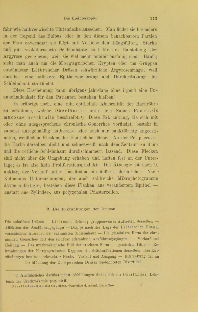 fahr wie halbverwischte Tiutenflecke aussehen. Man findet sie besonders in der Gegend des Bnlbus oder in den diesem benachbarten Partien der Pars cavernosä; sie folgt mit Vorliebe den Längsfalten. Starke und gilt vaskiilarisierte Schleimhäute sind für die Entstehung der Argyrose geeigneter, weil sie viel mehr imbibitionsfähig sind. Häufig sieht man auch um die Morgagnischen Krypten oder um Gruppen entzündeter Litt re scher Drüsen schwärzliche Argyrosenringe, weil daselbst eine stärkere Epithelwucherung und Durchtränkung der Schleimhaut stattfindet. Diese Erscheinung kann übrigens jahrelang ohne irgend eine Un- annehmlichkeit für den Patienten bestehen bleiben.’ Es erübrigt noch, eine rein epitheliale Abnormität der Harnröhre zu erwähnen, welche Oberländer unter dem Namen Psoriasis mncosae urethralis beschreibt.') Diese Erkrankung, die sich mit oder ohne ausgesprochene chronische Gonorrhoe vorfindet, besteht in zumeist unregelmäßig halbkreis- oder auch nur punktförmig angeord- neten, weißlichen Flecken der Epitheloberfläche. An der Peripherie ist die Farbe derselben dicht und schneeweiß, nach dem Zentrum zu dünn und die rötliche Schleimhaut durchschimmern lassend. Diese Flecken sind nicht über die Umgebung erhaben und haften fest an der Unter- lage; es ist also kein Proliferationsprodukt. Die Ätiologie ist nach 0. unklar, der Verlauf unter Umständen ein äußerst chronischer. Nach* Kollmanns Untersuchungen, der auch zahlreiche Mikrophotogramme davon anfertigte, bestehen diese Flecken aus verändertem Epithel — anstatt aus Zylinder-, aus polygonalen Pflasterzellen. 2. Die Erkrankungen der Drüsen. Die tubalösen Drüsen — Littresche Drüsen; grnppenweises Auftreten derselben — Afifektion der Ausführungsgänge — Das, je nach der Lage der Littreschen Drüsen, verschiedene Aussehen der erkrankten Schleimhaut — Die glanduläre Form der chro- nischen Gonorrhoe mit den sichtbar erkrankten Ausführungsgängen — Verlauf und Heilung — Das urethroskopische Bild der trocknen Form — gemischte Fälle — Er- krankungen der Morgagnischen Krypten: die Solitäraffektionen derselben; ihre Ent- zündungen inmitten erkrankter Herde. Verlauf und Ausgang — Erkrankung der an der Mündung der Cowper scheu Drüsen beobachteten Divertikel. 1) Ausführliches darüber nebst Abbildungen findet sich in: Oberländer, Lehr- buch der ürethroskopie pag. 49 ff. Oberländer-Kollmann, ohron. Gonorrhoe d. männl. Harnröhre. 8