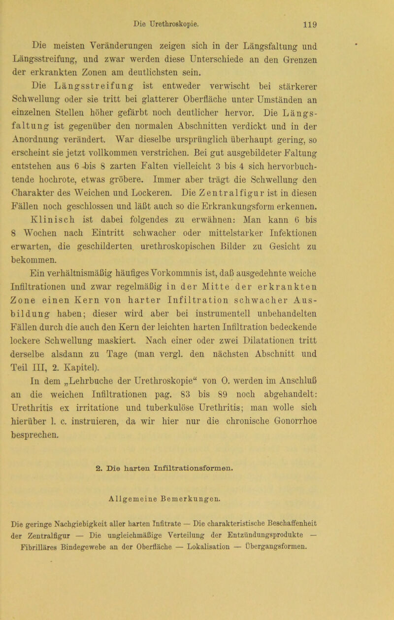 Die meisten Veränderungen zeigen sich in der Längsfaltung und Längsstreifung, und zwar werden diese Unterschiede an den Grenzen der erkrankten Zonen am deutlichsten sein. Die Längsstreifuiig ist entweder verwischt bei stärkerer Schwellung oder sie tritt bei glatterer Oberfläche unter Umständen an einzelnen Stellen höher gefärbt noch deutlicher hervor. Die Längs- faltung ist gegenüber den normalen Abschnitten verdickt und in der Anordnung verändert. War dieselbe ursprünglich überhaupt gering, so erscheint sie jetzt vollkommen verstrichen. Bei gut ausgebildeter Faltung entstehen aus 6 -bis 8 zarten Falten vielleicht 3 bis 4 sich hervorbuch- tende hochrote, etwas gröbere. Immer aber trägt die Schwellung den Charakter des Weichen und Lockeren. Die Zentralfigur ist in diesen Fällen noch geschlossen und läßt auch so die Erkrankungsform erkennen. Klinisch ist dabei folgendes zu erwähnen: Man kann 6 bis 8 Wochen nach Eintritt schwacher oder mittelstarker Infektionen erwarten, die geschilderten urethroskopischen Bilder zu Gesicht zu bekommen. Ein verhältnismäßig häufiges Vorkommnis ist, daß ausgedehnte weiche Infiltrationen und zwar regelmäßig in der Mitte der erkrankten Zone einen Kern von harter Infiltration schwacher Aus- bildung haben; dieser wird aber bei instrumenteil unbehandelten Fällen durch die auch den Kern der leichten harten Infiltration bedeckende lockere Schwellung maskiert. Nach einer oder zwei Dilatationen tritt derselbe alsdann zu Tage (man vergl. den nächsten Abschnitt und Teil III, 2. Kapitel). In dem „Lehrbuche der Urethroskopie“ von 0. werden im Anschluß an die weichen Infiltrationen pag. 83 bis 89 noch abgehandelt: Urethritis ex irritatione und tuberkulöse Urethritis; man wolle sich hierüber 1. c. instruieren, da wir hier nur die chronische Gonorrhoe besprechen. 2. Die harten Infiltrationsformen. Allgemeine Bemerkungen. Die geringe Nachgiebigkeit aller harten Infitrate — Die charakteristische Beschaffenheit der Zentralfigur — Die ungleichmäßige Verteilung der Entzündungsprodukte — Fibrilläres Bindegewebe an der Oberfläche — Lokalisation — Übergaugsformen.