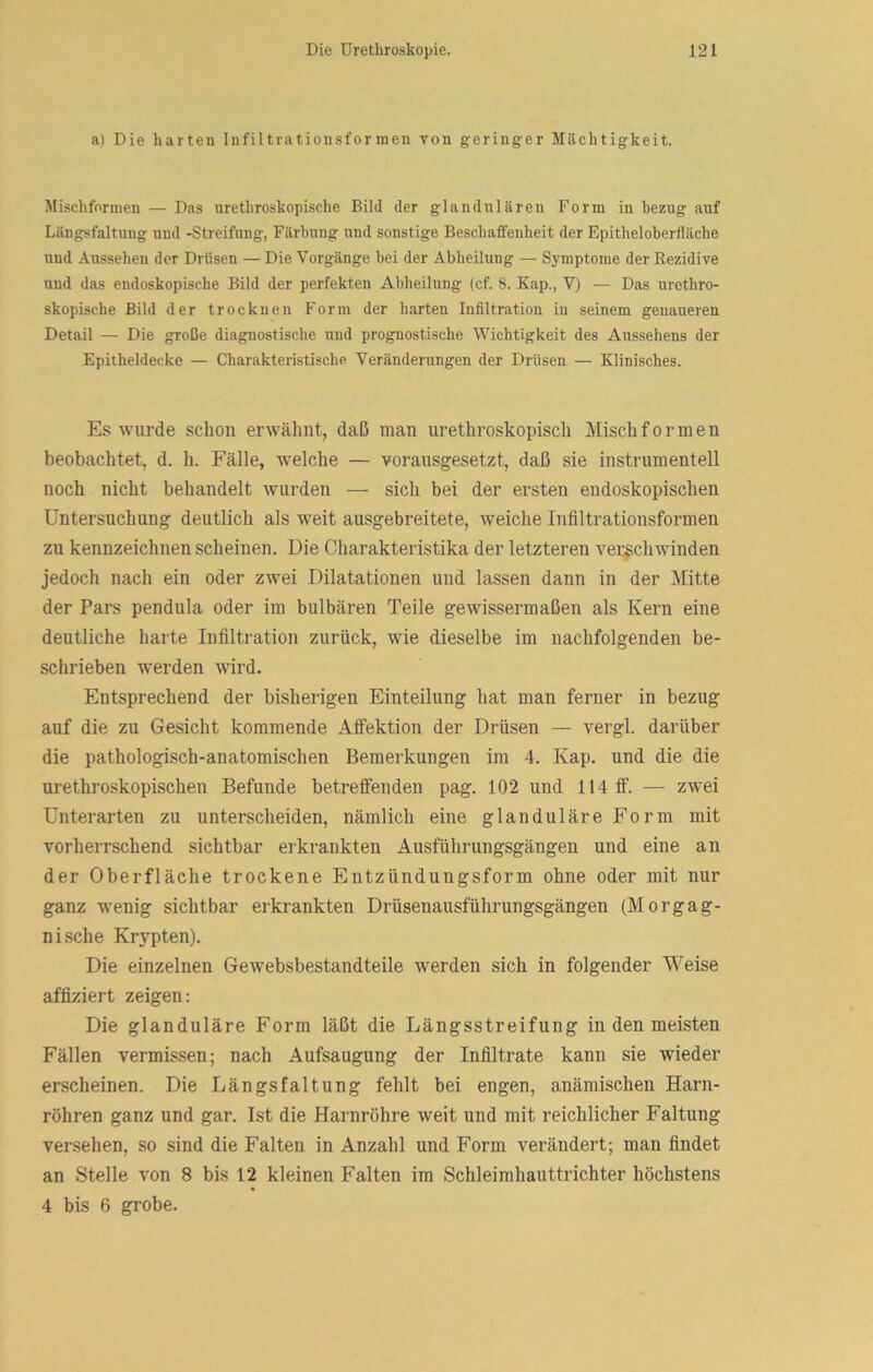 a) Die harten Infiltrationsformen von geringer Mächtigkeit. Mischformen — Das nrethroskopische Bild der glandulären Form in bezug auf Längsfaltnng und -Streifung, Färbung nnd sonstige Beschaffenheit der Epitheloberfläche und Aussehen der Drüsen — Die Vorgänge bei der Abheilung — Symptome der Rezidive und das endoskopische Bild der perfekten Abheilung (cf. 8. Kap., V) — Das urethro- skopische Bild der trocknen Form der harten Infiltration in seinem genaueren Detail — Die große diagnostische und prognostische Wichtigkeit des Aussehens der Epitheldecke — Charakteristische Veränderungen der Drüsen — Klinisches. Es wurde schon erwähnt, daß man urethroskopisch Misch formen beobachtet, d. h. Fälle, welche — vorausgesetzt, daß sie instrumenteil noch nicht behandelt wurden — sich bei der ersten endoskopischen Untersuchung deutlich als weit ausgebreitete, weiche Infiltrationsformen zu kennzeichnen scheinen. Die Charakteristika der letzteren verschwinden jedoch nach ein oder zwei Dilatationen und lassen dann in der Mitte der Pars pendula oder im bulbären Teile gewissermaßen als Kern eine deutliche harte Infiltration zurück, wie dieselbe im nachfolgenden be- schrieben werden wird. Entsprechend der bisherigen Einteilung hat man ferner in bezug auf die zu Gesicht kommende Afifektion der Drüsen — vergl. darüber die pathologisch-anatomischen Bemerkungen im 4. Kap. und die die urethroskopischen Befunde betreffenden pag. 102 und 114 ff. — zwei Unterarten zu unterscheiden, nämlich eine glanduläre Form mit vorherrschend sichtbar erkrankten Ausführungsgängen und eine an der Oberfläche trockene Entzündungsform ohne oder mit nur ganz wenig sichtbar erkrankten Drüsenausführungsgängen (Morgag- nische Krypten). Die einzelnen Gewebsbestandteile werden sich in folgender Weise affiziert zeigen: Die glanduläre Form läßt die Längsstreifung in den meisten Fällen vermissen; nach Aufsaugung der Infiltrate kann sie wieder erscheinen. Die Längsfaltung fehlt bei engen, anämischen Harn- röhren ganz und gar. Ist die Harnröhre weit und mit reichlicher Faltung versehen, so sind die Falten in Anzahl und Form verändert; man findet an Stelle von 8 bis 12 kleinen Falten im Schleimhauttrichter höchstens 4 bis 6 grobe.