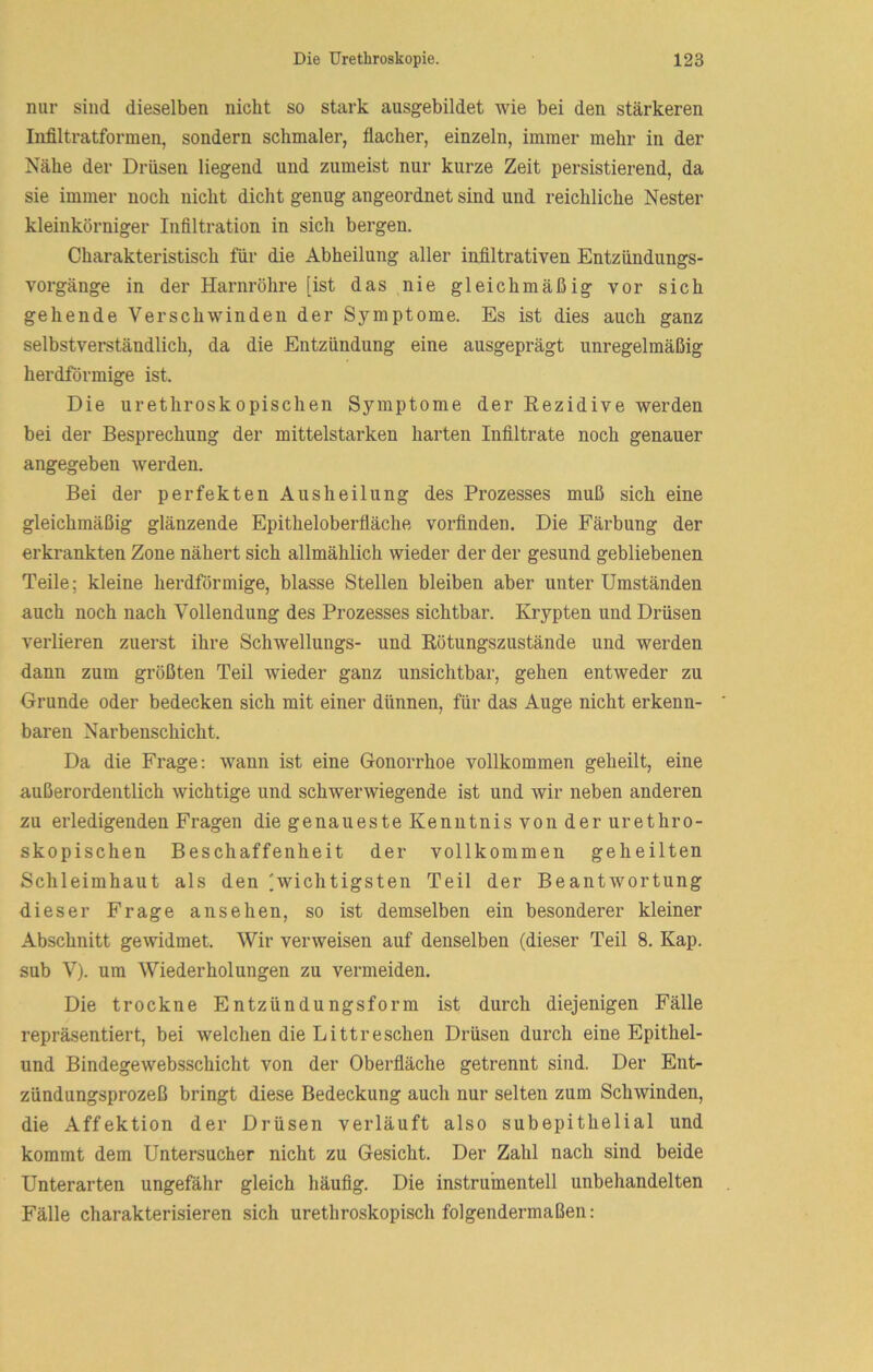 nur sind dieselben nicht so stark aiisgebildet wie bei den stärkeren Infiltratformen, sondern schmaler, flacher, einzeln, immer mehr in der Nähe der Drüsen liegend und zumeist nur kurze Zeit persistierend, da sie immer noch nicht dicht genug angeordnet sind und reichliche Nester kleinkörniger Infiltration in sich bergen. Charakteristisch für die Abheilung aller infiltrativen Entzündungs- vorgänge in der Harnröhre [ist das nie gleichmäßig vor sich gehende Verschwinden der Symptome. Es ist dies auch ganz selbstverständlich, da die Entzündung eine ausgeprägt unregelmäßig herdförmige ist. Die urethroskopischen Symptome der Rezidive werden bei der Besprechung der mittelstarken harten Infiltrate noch genauer angegeben werden. Bei der perfekten Ausheilung des Prozesses muß sich eine gleichmäßig glänzende Epitheloberfläche vorfinden. Die Färbung der erkrankten Zone nähert sich allmählich wieder der der gesund gebliebenen Teile; kleine herdförmige, blasse Stellen bleiben aber unter Umständen auch noch nach Vollendung des Prozesses sichtbar. Krypten und Drüsen verlieren zuerst ihre Schwellungs- und Rötungszustände und werden dann zum größten Teil wieder ganz unsichtbar, gehen entweder zu Grunde oder bedecken sich mit einer dünnen, für das Auge nicht erkenn- baren Narbenschicht. Da die Frage; wann ist eine Gonorrhoe vollkommen geheilt, eine außerordentlich wichtige und schwerwiegende ist und wir neben anderen zu erledigenden Fragen die genaueste Kenntnis von der urethro- skopischen Beschaffenheit der vollkommen geheilten Schleimhaut als den 'wichtigsten Teil der Beantwortung dieser Frage an sehen, so ist demselben ein besonderer kleiner Abschnitt gewidmet. Wir verweisen auf denselben (dieser Teil 8. Kap. sub V). um Wiederholungen zu vermeiden. Die trockne Entzündungsform ist durch diejenigen Fälle repräsentiert, bei welchen die Litt re sehen Drüsen durch eine Epithel- und Bindegewebsschicht von der Oberfläche getrennt sind. Der Ent- zündungsprozeß bringt diese Bedeckung auch nur selten zum Schwinden, die Affektion der Drüsen verläuft also subepithelial und kommt dem Untersucher nicht zu Gesicht. Der Zahl nach sind beide Unterarten ungefähr gleich häufig. Die instrumenteil unbehandelten Fälle charakterisieren sich urethroskopisch folgendermaßen: