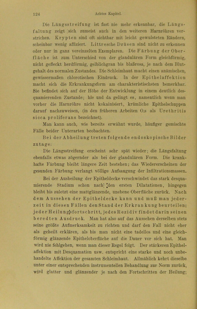 Die Längsstreifung ist fast nie mehr erkennbar, die Längs- faltung zeigt |sicli zumeist auch in den weiteren Harnröhren ver- strichen. Krypten sind oft sichtbar mit leicht gewulsteten Rändern, scheinbar wenig affiziert. Littresche Drüsen sind nicht zu erkennen oder nur in ganz vereinzelten Exemplaren. Die Färbung der Ober- fläche ist zum Unterschied von der glandulären Form gleichförmig, nicht gefleckt herdförmig, gelblichgrau bis blaßrosa, je nach dem Blut- gehalt des normalen Zustandes. Die Schleimhaut macht einen anämischen, gewissermaßen chlerotischen Eindruck. In der Epithelaffektion macht sich die Erkrankungsform am charakteristi.schsten bemerkbar. Sie befindet sich auf der Höhe der Entwicklung in einem deutlich de.s- quamierenden Zustande; hie und da gelingt es, namentlich wenn man vorher die Harnröhre nicht kokainisiert, krümliche EpitheLschuppen darauf nachzuweisen, (in den früheren Arbeiten O.s als Urethritis sicca proliferans bezeichnet). Man kann auch, wie bereits erwähnt wurde, häufiger gemischte Fälle beider Unterarten beobachten. Bei der Abheilung treten folgende endoskopische Bilder zutage: Die Längsstreifung erscheint sehr spät wieder; die Längsfaltung ebenfalls etwas zögernder als bei der glandulären Form. Die krank- hafte Färbung bleibt längere Zeit bestehen; das Wiedererscheinen der gesunden Färbung verlangt völlige Aufsaugung der Infiltrationsmassen. Bei der Ausheilung der Epitheldecke verschwindet das stark desqua- mierende Stadium schon nach] 'den ersten Dilatationen, hingegen bleibt bis zuletzt eine mattglänzende, unebene Oberfläche zurück. Nach dem Aussehen der Epitheldecke kann und muß mau jeder- zeit in diesen Fällen den Stand der Erkran kung beurteilen; jederHeilungJsfortschritt, jedesRezidivfindetdarin seinen b eredten Ausdruck. Man hat also auf das Aussehen derselben stets seine größte Aufmerksamkeit zu richten und darf den Fall nicht eher als geheilt erklären, als bis man nicht eine tadellos und eine gleich- förmig glänzende Epitheloberfläche auf die Dauer vor sich hat. Man wird nie fehlgehen, wenn man dieser Regel folgt. Der stärkeren Epithel- affektion mit Desqimmation usw. entspricht eine starke und noch unbe- handelte Affektion der gesamten Schleimhaut. Allmählich kehrt dieselbe unter einer entsprechenden instrumenteilen Behandlung zur Norm zurück, wird glatter und glänzender je nach den Fortschritten der Heilung;