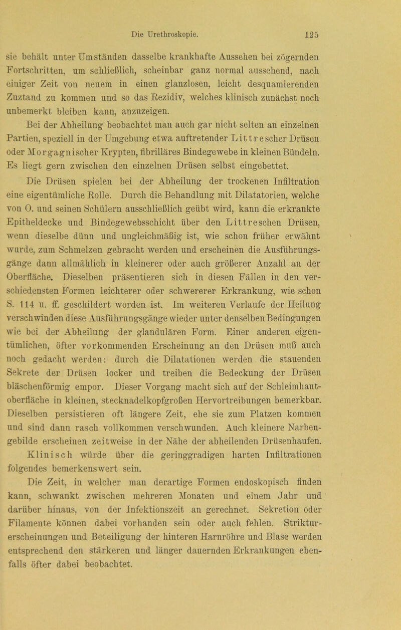 sie behält unter Umständen dasselbe krankhafte Aussehen bei zögernden Fortschritten, um schließlich, scheinbar ganz normal aussehend, nach einiger Zeit von neuem in einen glanzlosen, leicht desquamierenden Zuztand zu kommen und so das Rezidiv, welches klinisch zunächst noch unbemerkt bleiben kann, anzuzeigen. Bei der Abheilung beobachtet man auch gar nicht selten an einzelnen Partien, speziell in der Umgebung etwa auftretender Littr escher Drüsen oder Morgagnischer Krypten, fibrilläres Bindegewebe in kleinen Bündeln. Es liegt gern zwischen den einzelnen Drüsen selbst eingebettet. Die Drüsen spielen bei der Abheilung der trockenen Infiltration eine eigentümliche Rolle. Durch die Behandlung mit Dilatatorien, welche von 0. und seinen Schülern ausschließlich geübt wird, kann die erkrankte Epitheldecke und Bindege websschicht über den Littr eschen Drüsen, wenn dieselbe dünn und ungleichmäßig ist, wie schon früher erwähnt wurde, zum Schmelzen gebracht werden und erscheinen die Ausführungs- gänge dann allmählich in kleinerer oder auch größerer Anzahl an der Oberfläche. Dieselben präsentieren sich in diesen Fällen in den ver- schiedensten Formen leichterer oder schwererer Erkrankung, wie schon S. 114 u. ff. geschildert worden ist. Im weiteren Verlaufe der Heilung verschwinden diese Ausführungsgänge wieder unter denselben Bedingungen wie bei der Abheilung der glandulären Form. Einer anderen eigen- tümlichen, öfter vorkommenden Erscheinung an den Drüsen muß auch noch gedacht werden: durch die Dilatationen werden die stauenden Sekrete der Drüsen locker und treiben die Bedeckung der Drüsen bläschenförmig empor. Dieser Vorgang macht sich auf der Schleimhaut- oberfläche in kleinen, stecknadelkopfgroßen Hervortreibungen bemerkbar. Dieselben persistieren oft längere Zeit, ehe sie zum Platzen kommen und sind dann rasch vollkommen verschwunden. Auch kleinere Narben- gebilde erscheinen zeitweise in der Nähe der abheilenden Drüsenhaufen. Klinisch würde über die geringgradigen harten Infiltrationen folgendes bemerkenswert sein. Die Zeit, in welcher man derartige Formen endoskopisch finden kann, schwankt zwischen mehreren Monaten und einem Jahr und darüber hinaus, von der Infektionszeit an gerechnet. Sekretion oder Filamente können dabei vorhanden sein oder auch fehlem Striktur- erscheinungen und Beteiligung der hinteren Harnröhre und Blase werden entsprechend den stärkeren und länger dauernden Erkrankungen eben- falls öfter dabei beobachtet.