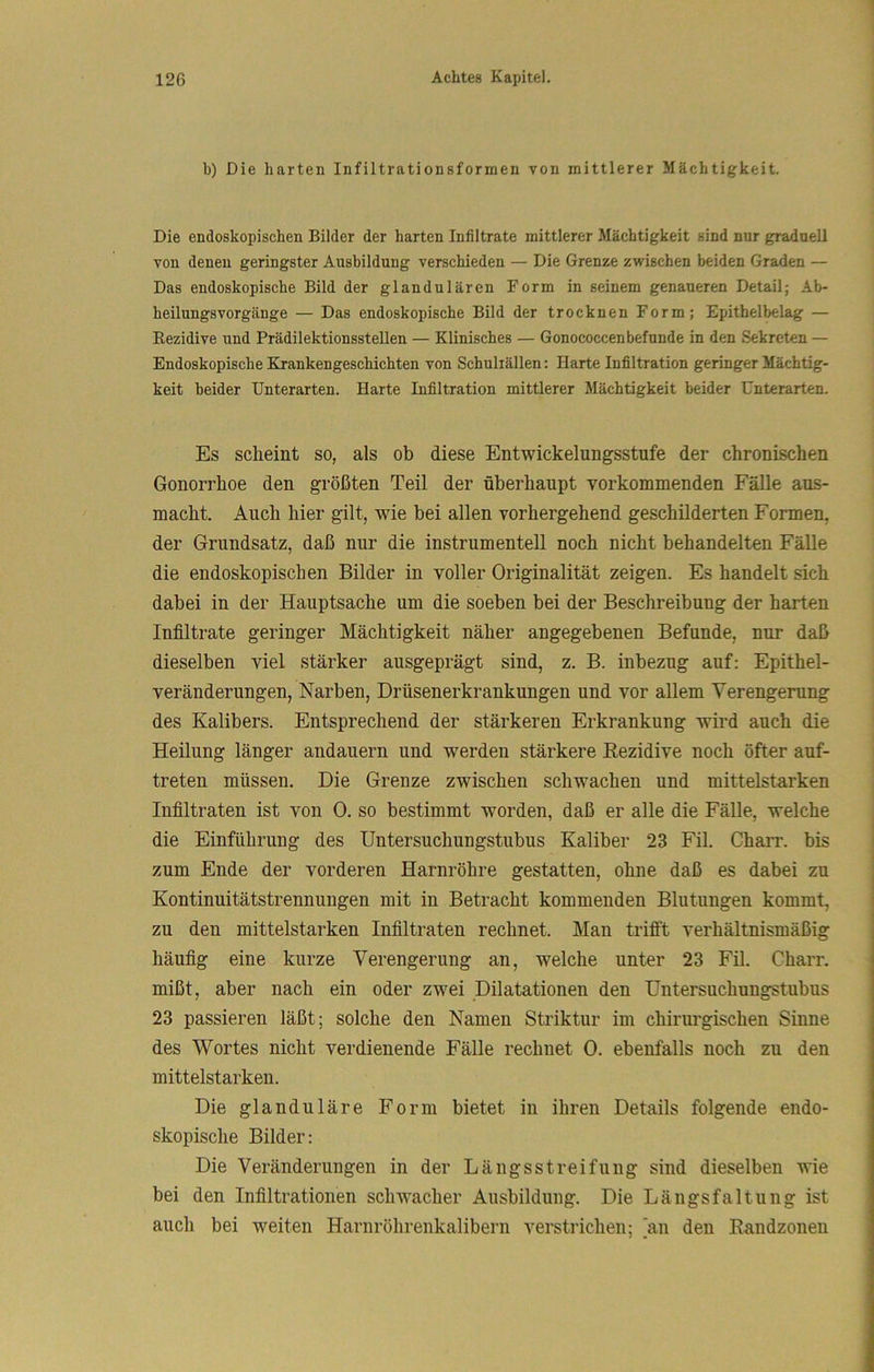 b) Die harten Infiltrationsformen von mittlerer Mächtigkeit. Die endoskopischen Bilder der harten Infiltrate mittlerer Mächtigkeit sind nur graduell von denen geringster Ausbildung verschieden — Die Grenze zwischen beiden Graden — Das endoskopische Bild der glandulären Form in seinem genaueren Detail; Ab- heilungsvorgänge — Das endoskopische Bild der trocknen Form; Epithelbelag — Rezidive und Prädilektionsstellen — Klinisches — Gonococcenbefände in den Sekreten — Endoskopische Krankengeschichten von Schultällen: Harte Infiltration geringer Mächtig- keit beider Unterarten. Harte Infiltration mittlerer Mächtigkeit beider Unterarten. Es scheint so, als ob diese Entwickelungsstufe der chronischen Gonorrhoe den größten Teil der überhaupt vorkommenden Fälle aus- macht. Auch hier gilt, wie bei allen vorhergehend geschilderten Formen, der Grundsatz, daß nur die instrumenteil noch nicht behandelten Fälle die endoskopischen Bilder in voller Originalität zeigen. Es handelt sich dabei in der Hauptsache um die soeben bei der Beschreibung der harten Infiltrate geringer Mächtigkeit näher angegebenen Befunde, nur daß dieselben viel stärker ausgeprägt sind, z. B. inbezug auf: Epithel- veränderungen, Narben, Drüsenerkrankungen und vor allem Verengerung des Kalibers. Entsprechend der stärkeren Erkrankung wird auch die Heilung länger andauern und werden stärkere Rezidive noch öfter auf- treten müssen. Die Grenze zwischen schwachen und mittelstarken Infiltraten ist von 0. so bestimmt worden, daß er alle die Fälle, welche die Einführung des Untersuchungstubus Kaliber 23 Fil. Charr. bis zum Ende der vorderen Harnröhre gestatten, ohne daß es dabei zu Kontinuitätstrennungen mit in Betracht kommenden Blutungen kommt, zu den mittelstarken Infiltraten rechnet. Man trifft verhältnismäßig häufig eine kurze Verengerung an, welche unter 23 Fil. Charr. mißt, aber nach ein oder zwei Dilatationen den Untersuchungstubus 23 passieren läßt; solche den Namen Striktur im chirurgischen Sinne des Wortes nicht verdienende Fälle rechnet 0. ebenfalls noch zu den mittelstarken. Die glanduläre Form bietet in ihren Details folgende endo- skopische Bilder: Die Veränderungen in der Längsstreifung sind dieselben wie bei den Infiltrationen schwacher Ausbildung. Die Längsfaltung ist auch bei weiten Harnröhrenkalibern verstrichen; [an den Eandzonen