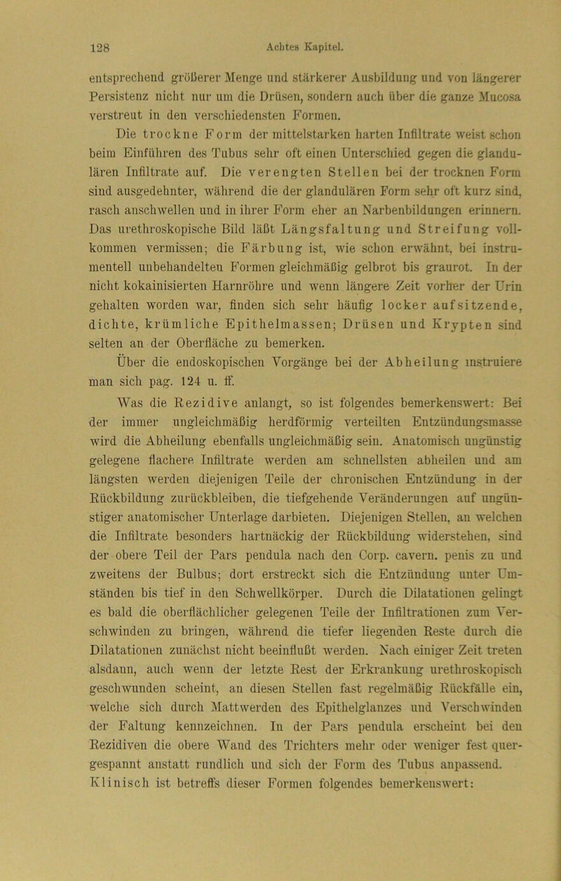 entsprechend größerer Menge und stärkerer Ausbildung und von längerer Persistenz nicht nur um die Drüsen, sondern auch über die ganze Mucosa verstreut in den verscliiedensten Formen. Die trockne Form der mittelstarken harten Infiltrate weist schon beim Einführen des Tubus sehr oft einen Unterschied gegen die glandu- lären Infiltrate auf. Die verengten Stellen bei der trocknen Form sind ausgedehnter, während die der glandulären Form sehr oft kurz sind, rasch anschwellen und in ihrer Form eher an Narbenbildungen erinnern. Das urethroskopische Bild läßt Längsfaltung und Streifung voll- kommen vermissen; die Färbung ist, wie schon erAVähnt, bei instru- menteil unbehandelten Formen gleichmäßig gelbrot bis graurot. In der nicht kokainisierten Harnröhre und wenn längere Zeit vorher der Urin gehalten worden war, finden sich sehr häufig locker auf sitzende, dichte, krümliche Epithelmassen; Drüsen und Krypten sind selten an der Oberfiäche zu bemerken. Über die endoskopischen Vorgänge bei der Abheilung instruiere man sich pag. 124 u. tf. Was die Rezidive anlangt, so ist folgendes bemerkenswert: Bei der immer ungleichmäßig herdförmig verteilten Entzündungsmasse wird die Abheilung ebenfalls ungleichmäßig sein. Anatomisch ungünstig gelegene flachere Infiltrate werden am schnellsten abheilen und am längsten werden diejenigen Teile der chronischen Entzündung in der Rückbildung Zurückbleiben, die tiefgehende Veränderungen auf ungün- stiger anatomischer Unterlage darbieten. Diejenigen Stellen, an welchen die Infiltrate besonders hartnäckig der Rückbildung widerstehen, sind der obere Teil der Pars pendula nach den Corp. cavern. penis zu und zweitens der Bulbus; dort erstreckt sich die Entzündung unter Um- ständen bis tief in den Schwellkörper. Durch die Dilatationen gelingt es bald die oberflächlicher gelegenen Teile der Infiltrationen zum Ver- schwinden zu bringen, während die tiefer liegenden Reste durch die Dilatationen zunächst nicht beeinflußt werden. Nach einiger Zeit treten alsdann, auch wenn der letzte Rest der Erkrankung urethroskopisch geschwunden scheint, an diesen Stellen fast regelmäßig Rückfälle ein, welche sich durch Matt werden des Epithel glanzes und Verschwinden der Faltung kennzeichnen. In der Pars pendula erscheint bei den Rezidiven die obere Wand des Trichters mehr oder weniger fest quer- gespannt anstatt rundlich und sich der Form des Tubus anpasseiid. Klinisch ist betreffs dieser Formen folgendes bemerkenswert: