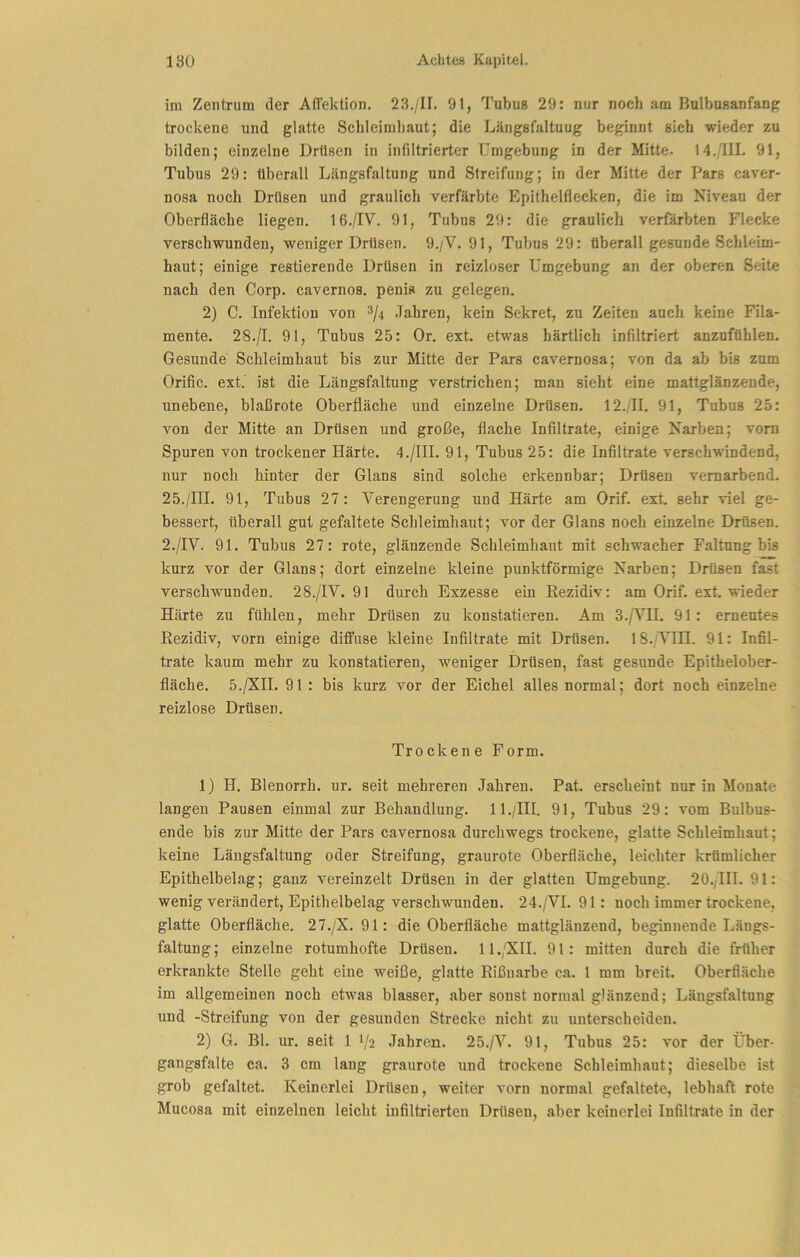 im Zentrum der AlTektion. 23./II. 91, Tubus 29: nur noch am Bulbusanfang trockene und glatte Schleimliaut; die Längsfaltuug beginnt sich wieder zu bilden; einzelne Drüsen in infiltrierter Umgebung in der Mitte. 14./IIL 91, Tubus 29: überall Längsfaltung und Streifung; in der Mitte der Pars caver- nosa noch Drüsen und graulich verfärbte Epithelflecken, die im Niveau der Oberfläche liegen. 16./IV. 91, Tubus 29: die graulich verfärbten Flecke verschwunden, weniger Drüsen. 9./V. 91, Tubus 29: überall gesunde Schleim- haut; einige Testierende Drüsen in reizloser Umgebung an der oberen Seite nach den Corp. cavernos. penis zu gelegen. 2) C. Infektion von Jahren, kein Sekret, zu Zeiten auch keine Fila- mente. 28.jl. 91, Tubus 25: Or. ext. etwas härtlich infiltriert anzufühlen. Gesunde Schleimhaut bis zur Mitte der Pars cavernosa; von da ab bis zum Orific. ext. ist die Längsfaltung verstrichen; man sieht eine mattglänzende, unebene, blaßrote Oberfläche und einzelne Drüsen. 12./II. 91, Tubus 25: von der Mitte an Drüsen und große, flache Infiltrate, einige Narben; vom Spuren von trockener Härte. 4./1II. 91, Tubus 25: die Infiltrate verschwindend, nur noch hinter der Glans sind solche erkennbar; Drüsen vernarbend. 25./III. 91, Tubus 27: Verengerung und Härte am Orif. ext. sehr viel ge- bessert, überall gut gefaltete Schleimhaut; vor der Glans noch einzelne Drüsen. 2./IY. 91. Tubus 27: rote, glänzende Schleimhaut mit schwacher Faltung bis kurz vor der Glans; dort einzelne kleine punktförmige Narben; Drüsen fast verschwunden. 28./IV. 91 durch Exzesse ein Rezidiv: am Orif. ext. wieder Härte zu fühlen, mehr Drüsen zu konstatieren. Am 3./^^H. 91: erneutes Rezidiv, vorn einige diffuse kleine Infiltrate mit Drüsen. 18.;VIII. 91: Infil- trate kaum mehr zu konstatieren, weniger Drüsen, fast gesunde Epithelober- fläche. 5./XH. 91 : bis kurz vor der Eichel alles normal; dort noch einzelne reizlose Drüsen. Troekene Form. 1) H. Blenorrh. ur. seit mehreren Jahren. Pat. erscheint nur in Monate langen Pausen einmal zur Behandlung. 11./III. 91, Tubus 29: vom Bulbus- ende bis zur Mitte der Pars cavernosa durchwegs trockene, glatte Schleimhaut; keine Längsfaltung oder Streifung, graurote Oberfläche, leichter krümlicher Epithelbelag; ganz vereinzelt Drüsen in der glatten Umgebung. 20./IH. 91: wenig verändert, Epithelbelag versehwunden. 24./VI. 91: noch immer trockene, glatte Oberfläche. 27./X. 91: die Oberfläche mattglänzend, beginnende Längs- faltung; einzelne rotumhofte Drüsen. 11./XII. 91: mitten durch die früher erkrankte Stelle geht eine weiße, glatte Rißuarbe ca. 1 mm breit. Oberfläche im allgemeinen noch etwas blasser, aber sonst normal glänzend; Längsfaltung und -Streifung von der gesunden Strecke nicht zu unterscheiden. 2) G. Bl. ur. seit 1 1/2 Jahren. 25./V. 91, Tubus 25: vor der Über- gangsfalte ca. 3 cm lang graurote und trockene Schleimhaut; dieselbe ist grob gefaltet. Keinerlei Drüsen, weiter vorn normal gefaltete, lebhaft rote Mucosa mit einzelnen leicht infiltrierten Drüsen, aber keinerlei Infiltrate in der