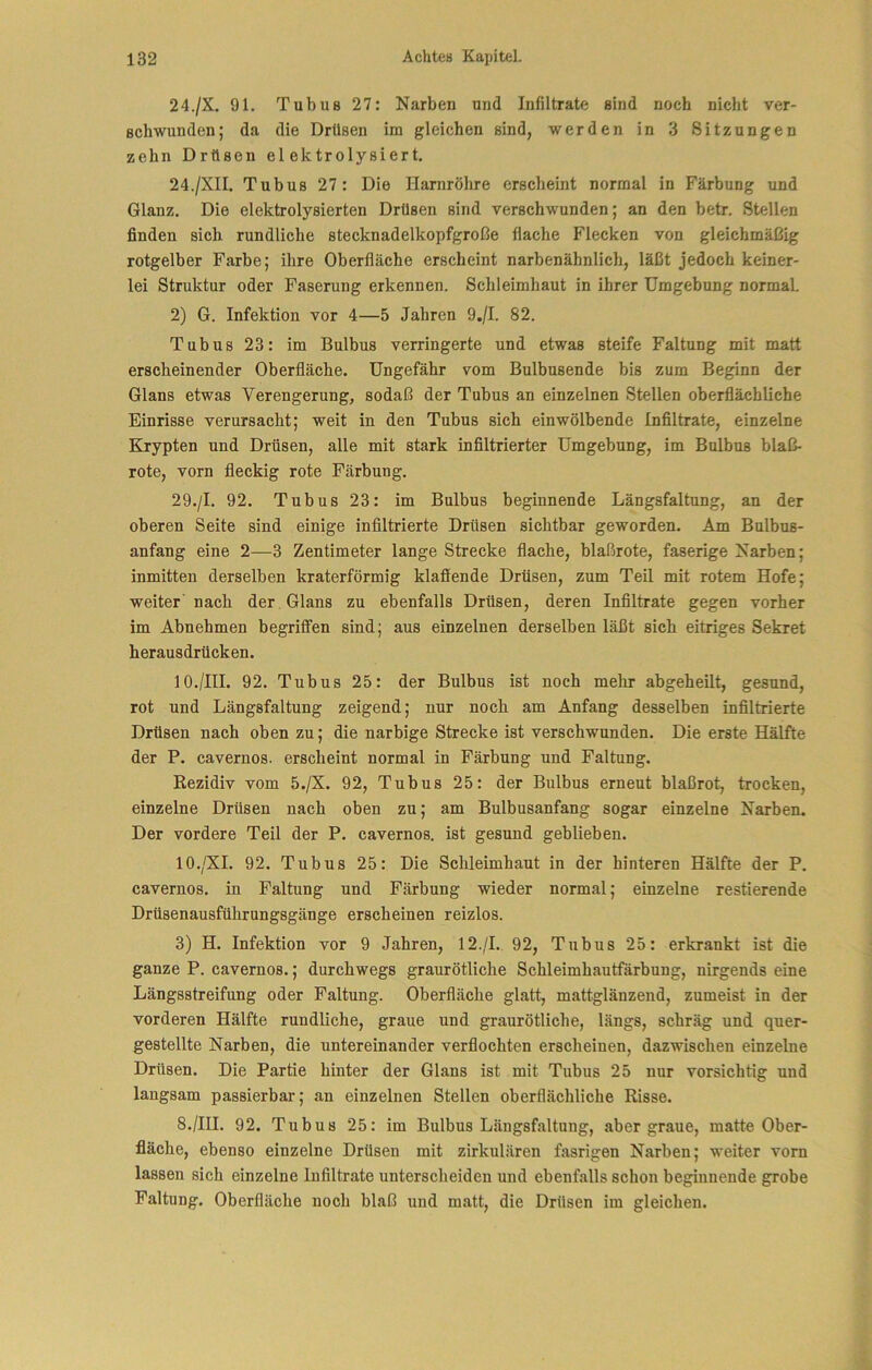 24./X. 91. Tubus 27: Narben und Infiltrate sind noch nicht ver- schwunden; da die Drüsen im gleichen sind, werden in 3 Sitzungen zehn Drüsen el ektrolysiert. 24./XII. Tubus 27: Die Harnröhre erscheint normal in Färbung und Glanz. Die elektrolysierten Drüsen sind verschwunden; an den betr. Stellen finden sich rundliche stecknadelkopfgroße flache Flecken von gleichmäßig rotgelber Farbe; ihre Oberfläche erscheint narbenähnlich, läßt jedoch keiner- lei Struktur oder Faserung erkennen. Schleimhaut in ihrer Umgebung normal 2) G. Infektion vor 4—5 Jahren 9./I. 82. Tubus 23: im Bulbus verringerte und etwas steife Faltung mit matt erscheinender Oberfläche. Ungefähr vom Bulbusende bis zum Beginn der Glans etwas Verengerung, sodaß der Tubus an einzelnen Stellen oberflächliche Einrisse verursacht; weit in den Tubus sich einwölbende Infiltrate, einzelne Krypten und Drüsen, alle mit stark infiltrierter Umgebung, im Bulbus blaß- rote, vorn fleckig rote Färbung. 29./I. 92. Tubus 23: im Bulbus beginnende Längsfaltung, an der oberen Seite sind einige infiltrierte Drüsen sichtbar geworden. Am Bulbus- anfang eine 2—3 Zentimeter lange Strecke flache, blaßrote, faserige Narben; inmitten derselben kraterförmig klaffende Drüsen, zum Teil mit rotem Hofe; weiter'nach der Glans zu ebenfalls Drüsen, deren Infiltrate gegen vorher im Abnehmen begriffen sind; aus einzelnen derselben läßt sich eitriges Sekret herausdrücken. 10./HI. 92. Tubus 25: der Bulbus ist noch mehr abgeheilt, gesund, rot und Längsfaltung zeigend; nur noch am Anfang desselben infiltrierte Drüsen nach oben zu; die narbige Strecke ist verschwunden. Die erste Hälfte der P. cavernos. erscheint normal in Färbung und Faltung. Rezidiv vom 5./X. 92, Tubus 25: der Bulbus erneut blaßrot, trocken, einzelne Drüsen nach oben zu; am Bulbusanfang sogar einzelne Narben. Der vordere Teil der P. cavernos. ist gesund geblieben. lO./XI. 92. Tubus 25: Die Schleimhaut in der hinteren Hälfte der P. cavernos. in Faltung und Färbung wieder normal; einzelne restierende Drüsenausführungsgänge erscheinen reizlos. 3) H. Infektion vor 9 Jahren, 12./I. 92, Tubus 25: erkrankt ist die ganze P. cavernos.; durchwegs graurötliche Schleimhautfärbung, nirgends eine Längsstreifung oder Faltung. Oberfläche glatt, mattglänzend, zumeist in der vorderen Hälfte rundliche, graue und graurötliche, längs, schräg und quer- gestellte Narben, die untereinander verflochten erscheinen, dazwischen einzelne Drüsen. Die Partie hinter der Glans ist mit Tubus 25 nur vorsichtig und langsam passierbar; an einzelnen Stellen oberflächliche Risse. 8./III. 92. Tubus 25: im Bulbus Längsfaltung, abergraue, matte Ober- fläche, ebenso einzelne Drüsen mit zirkulären fasrigen Narben; weiter vorn lassen sich einzelne Infiltrate unterscheiden und ebenfalls schon begmnende grobe Faltung. Oberfläche noch blaß und matt, die Drüsen im gleichen.