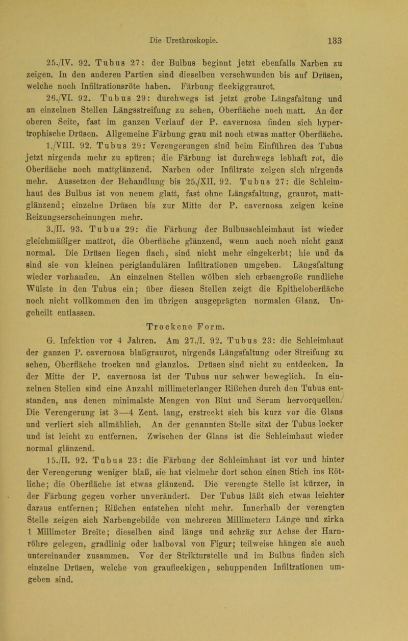 25. /IV. 92. Tubus 27: der Bulbus beginnt jetzt ebenfalls Narben zu zeigen. In den anderen Partien sind dieselben verschwunden bis auf Drüsen, welche noch Infiltrationsröte haben. Färbung fleckiggraurot. 26. /'VI. 92. Tubus 29: durchwegs ist jetzt grobe Längsfaltnng und an einzelnen Stellen Längsstreifung zu sehen, Oberfläche noch matt. An der oberen Seite, fast im ganzen Verlauf der P. cavernosa finden sich hyper- trophische Drüsen. Allgemeine Färbung grau mit noch etwas matter Oberfläche. I./VIII. 92. Tubus 29: Verengerungen sind beim Einführen des Tubus jetzt nirgends mehr zu spüren; die Färbung ist durchwegs lebhaft rot, die Oberfläche noch mattglänzend. Narben oder Infiltrate zeigen sich nirgends mehr. Aussetzen der Behandlung bis 25./XII. 92. Tubus 27: die Schleim- haut des Bulbus ist von neuem glatt, fast ohne Längsfaltung, graurot, matt- glänzend; einzelne Drüsen bis zur Mitte der P. cavernosa zeigen keine Reizungserscheinungen mehr. 3./n. 93. Tubus 29: die Färbung der Bulbusschleimhaut ist wieder gleichmäßiger mattrot, die Oberfläche glänzend, wenn auch noch nicht ganz normal. Die Drüsen liegen flach, sind nicht mehr eingekerbt; hie und da sind sie von kleinen periglandulären Infiltrationen umgeben. Längsfaltung wieder vorhanden. An einzelnen Stellen wölben sich erbsengroße rundliche Wülste in den Tubus ein; über diesen Stellen zeigt die Epitheloberfläche noch nicht vollkommen den im übrigen ausgeprägten normalen Glanz. Un- geheilt entlassen. Trockene Form. G. Infektion vor 4 Jahren. Am 27./I. 92. Tubus 23: die Schleimhaut der ganzen P. cavernosa blaßgraurot, nirgends Längsfaltung oder Streifung zu sehen, Oberfläche trocken und glanzlos. Drüsen sind nicht zu entdecken. In der Mitte der P. cavernosa ist der Tubus nur schwer beweglich. In ein- zelnen Stellen sind eine Anzahl millimeterlanger Rißchen durch den Tubus ent- standen, aus denen minimalste Mengen von Blut und Serum hervorquellen. Die Verengerung ist 3—4 Zent, lang, erstreckt sich bis kurz vor die Glans und verliert sich allmählich. An der genannten Stelle sitzt der Tubus locker und ist leicht zu entfernen. Zwischen der Glans ist die Schleimhaut wieder normal glänzend. 15.,II. 92. Tubus 23: die Färbung der Schleimhaut ist vor und hinter der Verengerung weniger blaß, sie hat vielmehr dort schon einen Stich ins Röt- liche; die Oberfläche ist etwas glänzend. Die verengte Stelle ist kürzer, in der Färbung gegen vorher unverändert. Der Tubus läßt sich etwas leichter daraus entfernen; Rißchen entstehen nicht mehr. Innerhalb der verengten Stelle zeigen sich Narbengebilde von mehreren Millimetern Länge und zirka 1 Millimeter Breite; dieselben sind längs und schräg zur Achse der Harn- röhre gelegen, gradlinig oder halboval von Figur; teilweise hängen sie auch untereinander zusammen. Vor der Strikturstelle und im Bulbus finden sich einzelne Drüsen, welche von graufleckigen, schuppenden Infiltrationen um- geben sind.
