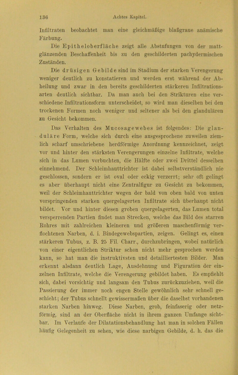 Infiltraten beobachtet man eine gleiclimäßige blaßgraue anämische Färbung. Die Epitheloberfläclie zeigt alle Abstufungen von der matt- glänzenden BeschaiFenheit bis zu den geschilderten pachydermischen Zuständen. Die drüsigen Gebilde sind im Stadium der starken Verengerung weniger deutlich zu konstatieren und werden erst während der Ab- heilung und zwar in den bereits geschilderten stärkeren Infiltrations- arten deutlich sichtbar. Da man auch bei den Strikturen eine ver- schiedene Infiltrationsform unterscheidet, so wird man dieselben bei den trockenen Formen noch weniger und seltener als bei den glandulären zu Gesicht bekommen. Das Verhalten des Mucosagewebes ist folgendes: Die glan- duläre Form, welche sich durch eine ausgesprochene zuweilen ziem- lich scharf umschriebene herdförmige Anordnung kennzeichnet, zeigt vor und hinter den stärksten Verengerungen einzelne Infiltrate, welche sich in das Lumen vorbuchten, die Hälfte oder zwei Drittel desselben einnehmend. Der Schleimhauttrichter ist dabei selbstverständlich nie geschlossen, sondern er ist oval oder eckig verzerrt; sehr oft gelingt es aber überhaupt nicht eine Zentralfigur zu Gesicht zu bekommen, weil der Schleimliauttrichter wegen der bald von oben bald von unten vorspringenden starken quergelagerten Infiltrate sich überhaupt nicht bildet. Vor und hinter diesen groben quergelagerten, das Lumen total versperrenden Partien findet man Strecken, welche das Bild des starren E-ohres mit zahlreichen kleineren und größeren maschenförmig ver- flochtenen Narben, d. i. Bindegewebspartien, zeigen. Gelingt es, einen stärkeren Tubus, z. B. 25 Fil. Charr., durchzubringen, wobei natürlich von einer eigentlichen Striktur schon nicht mehr gesprochen werden kann, so hat man die instruktivsten und detailliertesten Bilder. Man erkennt alsdann deutlich Lage, Ausdehnung und Figuration der ein- zelnen Infiltrate, welche die Verengerung gebildet haben. Es empfiehlt sich, dabei vorsichtig und langsam den Tubus zurückzuziehen, weil die Passierung der immer noch engen Stelle gewöhnlich sehr schnell ge- schieht; der Tubus schnellt gewissermaßen über die daselbst vorhandenen starken Narben hinweg. Diese Narben, grob, feinfaserig oder netz- förmig, sind an der Oberfläche nicht in ihrem ganzen Umfange sicht- bar. Im Verlaufe der Dilatationsbehandlung hat man in solchen Fällen häufig Gelegenheit zu sehen, wie diese narbigen Gebilde, d. h. das die