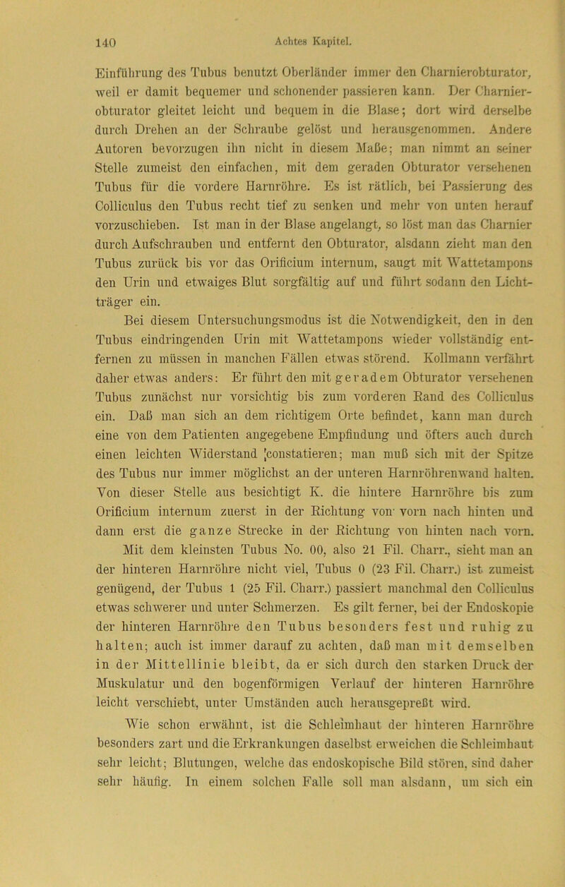 Einfülirung des Tubus benutzt Oberländer immer den Charnierobturator, weil er damit bequemer und schonender passieren kann. Der Charnier- obturator gleitet leicht und bequem in die Blase; dort wird derselbe durch Drehen an der Schraube gelöst und herausgenommen. Andere Autoren bevorzugen ihn nicht in diesem Maße; man nimmt an seiner Stelle zumeist den einfachen, mit dem geraden Obturator versehenen Tubus für die vordere Harnröhre. Es ist rätlich, bei Passierung des Colliculus den Tubus recht tief zu senken und mehr von unten herauf vorzuschieben. Ist man in der Blase angelangt, so löst man das Charnier durch Aufschrauben und entfernt den Obturator, alsdann zieht man den Tubus zurück bis vor das Orificium internum, saugt mit Wattetampons den Urin und etwaiges Blut sorgfältig auf und führt sodann den Licht- träger ein. Bei diesem üntersuchungsmodus ist die Notwendigkeit, den in den Tubus eindringenden Urin mit Wattetampons wieder vollständig ent- fernen zu müssen in manchen Fällen etwas störend. Kollmann verfahrt daher etwas anders: Er führt den mit geradem Obturator versehenen Tubus zunächst nur vorsichtig bis zum vorderen Band des Colliculus ein. Daß man sich an dem richtigem Orte befindet, kann man durch eine von dem Patienten angegebene Empfindung und öfters auch durch einen leichten Widerstand [constatieren; man muß sich mit der Spitze des Tubus nur immer möglichst an der unteren Harnröhrenwand halten. Von dieser Stelle aus besichtigt K. die hintere Harnröhre bis zum Orificium internum zuerst in der Eichtung von’ vorn nach hinten und dann erst die ganze Strecke in der Eichtung von hinten nach vorn. Mit dem kleinsten Tubus No. 00, also 21 Eil. Charr., sieht man an der hinteren Harnröhre nicht viel, Tubus 0 (23 Fil. Charr.) ist zumeist genügend, der Tubus 1 (25 Fil. Charr.) passiert manchmal den Colliculus etwas schwerer und unter Schmerzen. Es gilt ferner, bei der Endoskopie der hinteren Harnröhre den Tubus besonders fest und ruhig zu halten; auch ist immer darauf zu achten, daß man mit demselben in der Mittellinie bleibt, da er sich durch den starken Druck der Muskulatur und den bogenförmigen Verlauf der hinteren Harnröhre leicht verschiebt, unter Umständen auch herausgepreßt wird. Wie schon erwähnt, ist die Schleimhaut der hinteren Harnröhre besonders zart und die Erkrankungen daselbst erweichen die Schleimhaut sehr leicht; Blutungen, welche das endoskopische Bild stören, sind daher sehr häufig. In einem solchen Falle soll man alsdann, um sich ein