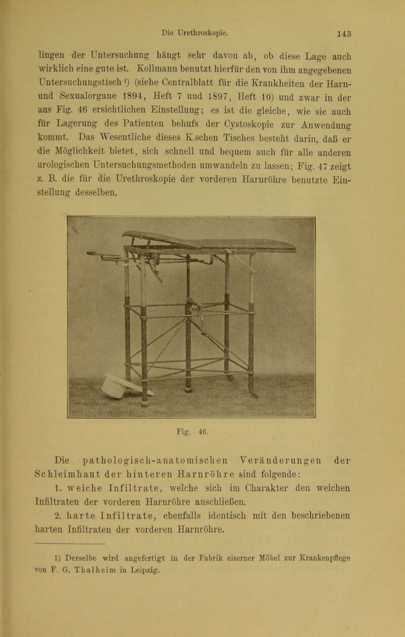 lingen der Untersuchung hängt sehr davon ab, ob diese Lage auch wirklich eine gute ist. Kollniann benutzt hierfür den von ihm angegebenen Untersuchungstisch i) (siehe Centralblatt für die Kranklieiten der Harn- und Sexualorgane 1894, Heft 7 und 1897, Heft 10) und zwar in der aus Fig. 46 ersichtlichen Einstellung; es ist die gleiche, wie sie auch für Lagerung des Patienten behufs der Cystoskopie zur Amvendung kommt. Das Wesentliche dieses K.schen Tisches besteht darin, daß er die Möglichkeit bietet, sich schnell und bequem auch für alle anderen urologischen Untersuchungsmethoden umwandeln zu lassen; Fig. 47 zeigt z. B. die für die Urethroskopie der vorderen Harnröhre benutzte Ein- stellung desselben. Fig. 46. Die pathologisch-anatomischen Veränderungen der Schleimhaut der hinteren Harnröhre sind folgende: 1. weiche Infiltrate, welche sich im Charakter den weichen Infiltraten der vorderen Harnröhre anschließen. 2. harte Infiltrate, ebenfalls identisch mit den beschriebenen harten Infiltraten der vorderen Harnröhre. 1) Derselbe wird angefertigt iu der Fabrik eiserner Möbel zur Krankenpflege von F. G. Thal heim iu Leipzig.