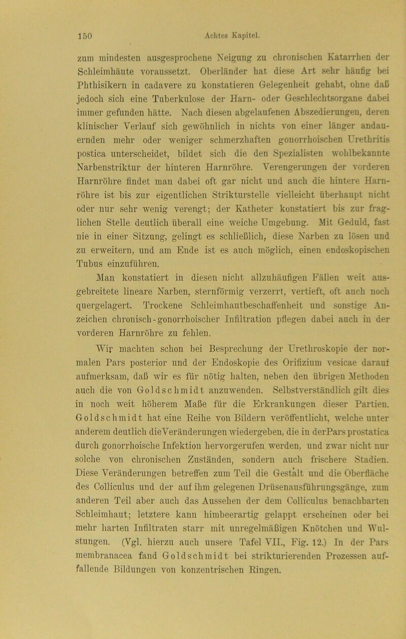 zum mindesten aiisgesprocliene Neigung zu chronischen Katarrhen der Sclileimhäute voraussetzt. Oberländer hat diese Art sehr häufig bei Phthisikern in cadavere zu konstatieren Gelegenheit gehabt, ohne daß jedoch sich eine Tuberkulose der Harn- oder Geschlechtsorgane dabei immer gefunden hätte. Nach diesen abgelaufenen Abszedierungen, deren klinischer Verlauf sich gewöhnlich in nichts von einer länger andau- ernden mehr oder weniger schmerzhaften gonorrhoLschen Urethritis postica unterscheidet, bildet sich die den Spezialisten wohlbekannte Narbenstriktur der hinteren Harnröhre. Verengerungen der vorderen Harnröhre findet man dabei oft gar nicht und auch die hintere Harn- röhre ist bis zur eigentlichen Strikturstelle vielleicht überhaupt nicht oder nur sehr wenig verengt; der Katheter konstatiert bis zur frag- lichen Stelle deutlich überall eine weiche Umgebung. Mit Geduld, fast nie in einer Sitzung, gelingt es schließlich, diese Narben zu lösen und zu erweitern, und am Ende ist es auch möglich, einen endoskopischen Tubus einzuführen. Man konstatiert in diesen nicht allzuhäufigen Fällen weit aus- gebreitete lineare Narben, sternförmig verzerrt, vertieft, oft auch noch quergelagert. Trockene Schleimhautbeschaffenheit und sonstige An- zeichen chronisch - gonorrhoischer Infiltration pflegen dabei auch in der vorderen Harnröhre zu fehlen. Wip machten schon bei Besprechung der Urethroskopie der nor- malen Pars posterior und der Endoskopie des Orifizium vesicae darauf aufmerksam, daß wir es für nötig halten, neben den übrigen Methoden auch die von Goldsclimidt anzuwenden. Selbstverständlich gilt dies in noch weit höherem Maße für die Erkrankungen dieser Partien. Goldschmidt hat eine Reihe von Bildern veröffentlicht, welche unter anderem deutlich die Veränderungen wiedergeben, die in der Pars prostatica durch gonorrhoiscbe Infektion hervorgerufen, werden, nnd zwar nicht nur solche von chronischen Zuständen, sondern auch frischere Stadien. Diese Veränderungen betreffen zum Teil die Gestalt und die Oberfläche des Colliculus und der auf ihm gelegenen Drüsenausführungsgänge, zum anderen Teil aber auch das Aussehen der dem Colliculus benachbarten Schleimhaut; letztere kann himbeerartig gelappt erscheinen oder bei mehr harten Infiltraten starr mit unregelmäßigen Knötchen und Wul- stungen. (Vgl. hierzu auch unsere Tafel VII., Fig. 12.) In der Pars membranacea fand Goldschmidt bei strikturierenden Prozessen auf- fallende Bildungen von konzentrischen Ringen.