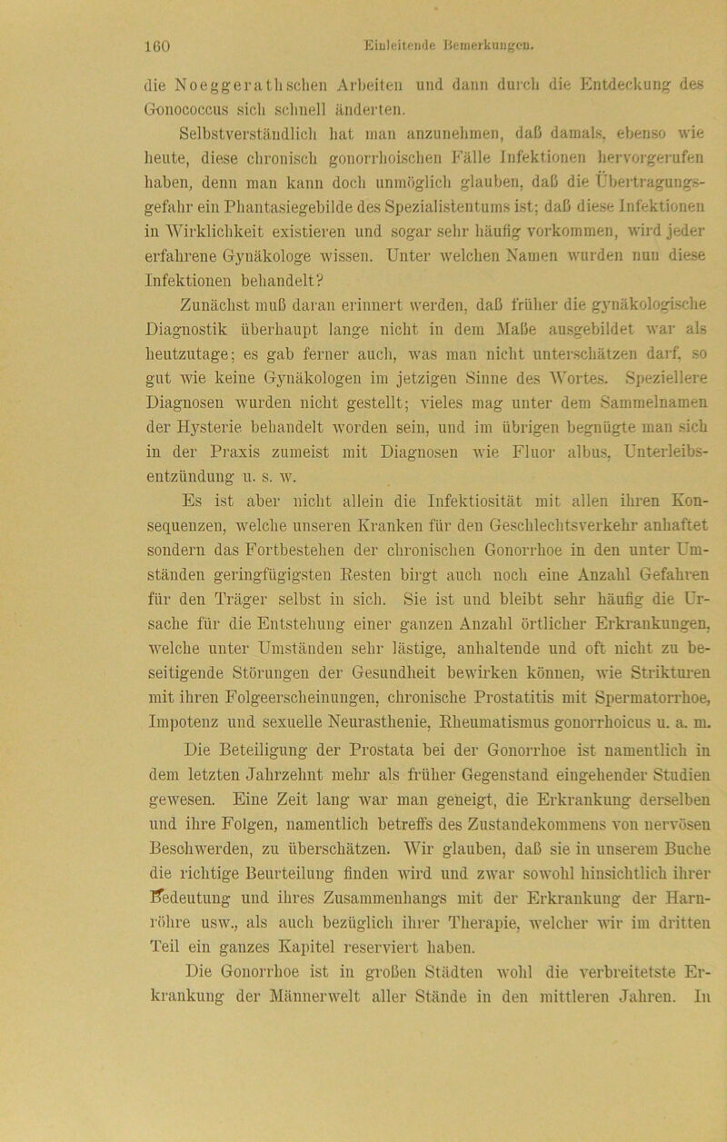 die Noeggei'atlisclien Arbeiten und dann durcli die Entdeckung des Gnnococcus sich sclinell änderten. Selbstverständlicli hat man anzunehmen, daß damals, ebenso wie lieiite, diese clironisch gonorrhoisclien Fälle Infektionen hervorgerufen haben, denn man kann doch unmöglich glauben, daß die Übertragungs- gefahr ein Phantasiegebilde des Spezialistentums ist; daß diese Infektionen in Wirklichkeit existieren und sogar sehr häufig Vorkommen, wird jeder erfahrene Gynäkologe wissen. Unter welchen Namen wurden nun diese Infektionen behandelt? Zunächst muß daran erinnert werden, daß früher die gynäkologi.sche Diagnostik überhaupt lange nicht in dem 3Iaße ausgebildet war als heutzutage; es gab ferner auch, was man nicht unterschätzen darf, so gut Avie keine Gynäkologen ini jetzigen Sinne des Wortes. Speziellere Diagnosen Avurden nicht gestellt; AÜeles mag unter dem Sammelnamen der Hysterie behandelt Avorden sein, und im übrigen begnügte man sich in der Praxis zumeist mit Diagnosen Avie Fluoi- albus, Unterleibs- entzündung u. S. AV. Es ist aber nicht allein die Infektiosität mit allen ihren Kon- sequenzen, Avelche unseren Kranken für den Geschlechtsverkehr anhaftet sondern das Fortbestehen der chronischen Gonorrhoe in den unter Um- ständen geringfügigsten Eesten birgt auch noch eine Anzahl Gefahren für den Träger selbst in sich. Sie ist und bleibt sehr häufig die Ur- sache für die Entstehung einer ganzen Anzahl örtlicher Erkrankungen, AA^elche unter Umständen sehr lästige, anhaltende und oft nicht zu be- seitigende Störungen der Gesundheit beAvirkeu können, Avie Strikturen mit ihren Folgeerscheinungen, chronische Prostatitis mit Spermatorrhoe, Impotenz und sexuelle Neurasthenie, Eheumatismus gonorrhoicus u. a. rm Die Beteiligung der Prostata bei der Gonorrhoe ist namentlich in dem letzten Jahrzehnt mehr als früher Gegenstand eingehender Studien geAvesen. Eine Zeit lang war man geneigt, die Erkrankung derselben und ihre Folgen, namentlich betreffs des Zustandekommens von nervösen Beschwerden, zu überschätzen. Wir glauben, daß sie in unserem Buche die richtige Beurteilung finden AAÜrd und zAvar soAvohl hinsichtlich ihrer iTedeutung und ihres Zusammenhangs mit der Erkrankung der Harn- röhre usAV., als auch bezüglich ihrer Therapie, Avelcher AAÜr im dritten Teil ein ganzes Kapitel reserviert haben. Die Gonorrhoe ist in großen Städten Avohl die A^erbreitetste Er- krankung der MännerAAmlt aller Stände in den mittleren Jahren. In