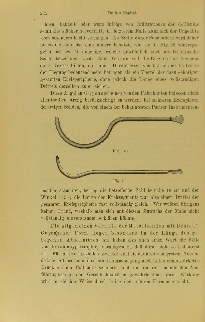 rohren liandelt, oder wenn infolge von Infiltrationen der Colliculus seminalis stärker liervortritt; in letzterem Falle kann sich der Ungeübte dort besonders leicht verfangen. An Stelle dieser Sondenform wird daher neuerdings zumeist eine andere benutzt, wie sie in Fig. 6S wiederge- geben ist; es ist diejenige, welche gewöhnlich auch als Gu}tensche Sonde bezeichnet wird. Nach Guyon soll die Biegung das Segment eines Kreises bilden, mit einem Durchmesser von 9,2 cm und die Länge der Biegung bedeutend mehr betragen als ein Viertel der dazu gehörigen gesamten Kreisperipherie, ohne jedoch die Länge eines vollständigen Drittels derselben zu erreichen. Diese Angaben Guyons scheinen von den Fabrikanten indessen nicht allenthalben streng berücksichtigt zu werden; bei mehreren Exemplaren derartiger Sonden, die von einem der bekanntesten Pariser Instrumenten- macher stammten, betrug die betretfende Zahl beinahe 10 cm und der Winkel 115 die Länge des Kreissegments war also einem Drittel der gesamten Kreisperipherie fast vollständig gleich. Wir wüßten übrigens keinen Grund, weshalb man sich mit diesem Zuwachs der Maße nicht vollständig einverstanden erklären könnte. Die allgemeinen Vorteile der Metallsonden luitBdnique- Guyon[scher Form liegen besonders in der Länge des ge- bogenen Abschnittes; sie haben also auch einen Wert für Fälle von Prostatahypertrophie, vorausgesetzt, daß diese nicht so bedeutend ist. Für unsere speziellen Zwecke sind sie dadurch von großem Nutzen, daß sie entsprechend ihrer starken Ausbiegung nach unten einen stärkeren Druck auf den Colliculus seminalis und die au ihm mündenden Aus- führungsgänge der Geschlechtsdrüsen gewährleisten; diese Wirkung wird in gleicher W^eise durch keine der anderen Formen erreicht.