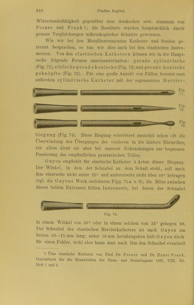 AViderstaiidsfähigkeit gegenüber dem Auskochen usw. stammen von Posner und Frank'); die Resultate wurden hauptsäclilich durch genaue Vergleicliungen mikroskopischer Sclinitte gewonnen. Wie wir bei den Metallinstrumenten Kathetei- und Sonden ge- trennt besprachen, so tun wir dies auch bei den elastischen Instru- menten. Von den elastischen Kathetei-n können wir in der Haupt- sache folgende Formen auseinanderhalten: gerade Z3'lindrische (Fig. 71), einfache gerad e konische (Fig. 72) und gerade konische geknöpfte (Fig. 73). Für eine große Anzahl von Fällen benutzt man außerdem zylindrische Katheter mit der sogenannten Mercier- Fisr. 75 biegung (Fig. 74). Diese Biegung erleichtert zunächst schon oft die Überwindung des Überganges der vorderen in die hintere Harnröhre, vor allem dient sie aber bei unseren Erkrankungen zur bequemen Passierung des empfindlichen prostatischen Teiles. Guyon empfiehlt für elastische Katheter 4 Arten dieser Biegung:. Der Winkel, in dem der Schnabel zu dem Schaft steht, soll nach ihm einerseits nicht unter 25° und andererseits nicht über-10° betragen (vgl. die Guyons AVerk entlehnten Figg. 75a u. b); die Mitte zwischen diesen beiden Extremen bilden Instrumente, bei denen der Schnabel Fig. 74. in einem AVinkel von 30 o oder in einem solchen von 35® gebogen ist. Der Schnabel des elastischen Mercierkatheters ist nach Guyon am besten 10—15 mm lang; unter 10 mm herabzugehen hält Guyon direk für einen Fehler, wohl aber kann man nach ihm den Schnabel eventuell ') Über elastische Katheter von Prof. Dr. Posner und Dr. Ernst Frank, Ceutralblatt für die Krankheiten der Harn- und Sexualorgaue 1S97, TIII. Bd.