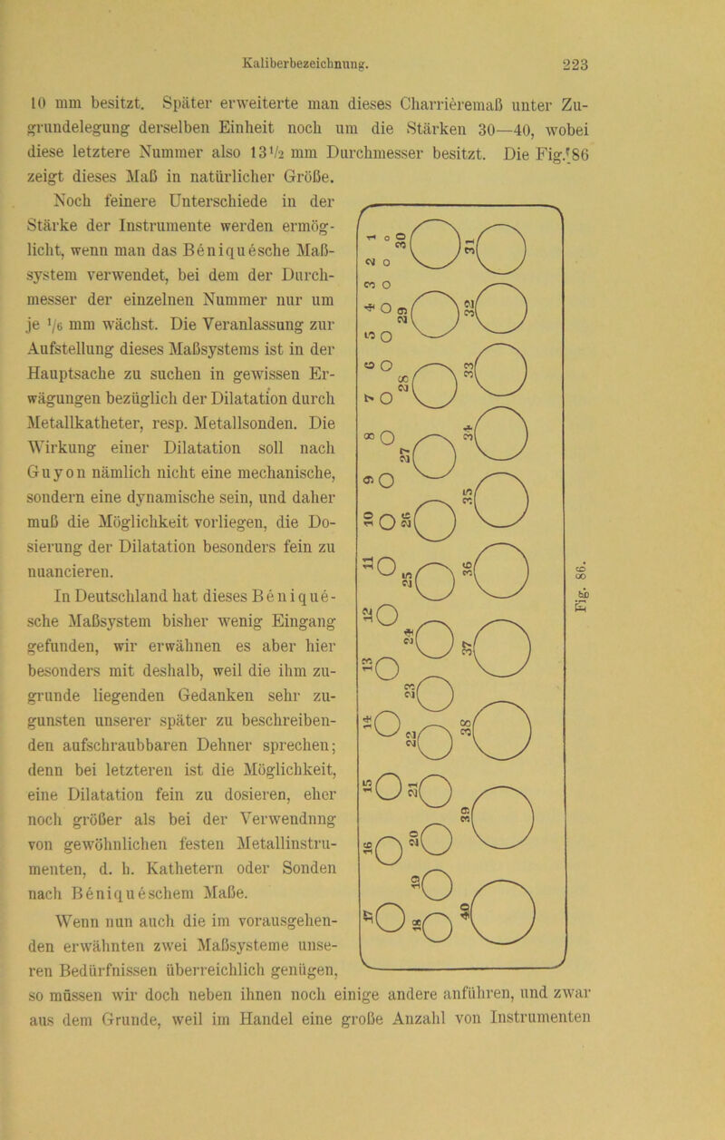 10 mm besitzt. Später erweiterte man dieses Charrieremaß unter Zu- grundelegung derselben Einheit noch um die Stärken 30—40, wobei diese letztere Nummer also 13‘/2 mm Durchmesser besitzt. Die Fig.^86 zeigt dieses Maß in natürlicher Größe. Noch feinere Unterschiede in der Stärke der Instrumente werden ermög- licht, wenn man das Beniquesche Maß- system verwendet, bei dem der Durch- messer der einzelnen Nummer nur um je Ve moi wächst. Die Veranlassung zur Aufstellung dieses Maßsystems ist in der Hauptsache zu suchen in gewissen Er- wägungen bezüglich der Dilatation durch Metallkatheter, resp. Metallsonden. Die Wirkung einer Dilatation soll nach Guyon nämlich nicht eine mechanische, sondern eine dynamische sein, und daher muß die Möglichkeit vorliegen, die Do- sierung der Dilatation besonders fein zu nuancieren. sehe Maßsystem bisher wenig Eingang gefunden, wir erwähnen es aber hier besonders mit deshalb, weil die ihm zu- gninde liegenden Gedanken sehr zu- gunsten unserer später zu beschreiben- den aufschraubbaren Dehner sprechen; denn bei letzteren ist die Möglichkeit, eine Dilatation fein zu dosieren, eher noch größer als bei der Verwendung von gewöhnlichen festen Metallinstru- meuten, d. h. Kathetern oder Sonden nach Beniqueschem Maße. Wenn nun auch die im vorausgehen- den erwähnten zwei Maßsysteme unse- ren Bedürfnissen überreichlich genügen, so müssen wir doch neben ihnen noch einige andere anführen, und zwar aus dem Grunde, weil im Handel eine große Anzahl von Instrumenten