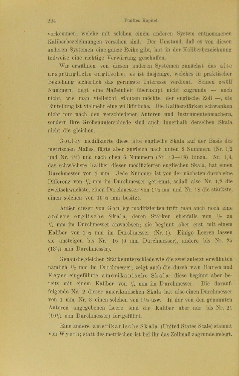 Vorkommen, welche mit solchen einem anderen System entnommenen Kaliberbezeichnungen versehen sind. Der Umstand, daß es von diesen anderen S.ystemen eine ganze Reihe gibt, hat in der Kaliberbezeichnung teilweise eine richtige Verwirrung geschaffen. Wir erwähnen von diesen anderen Systemen zunächst das alte ursprüngliche englische; es ist dasjenige, welches in praktischer Beziehung sicherlich das geringste Interesse verdient. Seinen zwölf Nummern liegt eine Maßeinheit überhaupt nicht zugrunde — auch nicht, wie man vielleicht glauben möchte, der englische Zoll —, die Einteilung ist vielmehr eine willkürliche. Die Kaliberstärken schwanken nicht nur nach den verschiedenen Autoren und Instrumentenmachern, sondern ihre Größenunterschiede sind auch innerhalb derselben Skala * nicht die gleichen. Gouley modifizierte diese alte englische Skala auf der Basis des metrischen Maßes, fügte aber zugleich nach unten 2 Nummern (Nr. 1 2 und Nr. 1/4) und nach oben 6 Nummern (Nr. 13—18) hinzu. Nr. 1/4, das schwächste Kaliber dieser modifizierten englischen Skala, hat einen Durchmesser von 1 mm. Jede Nummer ist von der nächsten durch eine Differenz von V2 mm im Durchmesser getrennt, sodaß also Nr. 1;2 die zweitschwächste, einen Durchmesser von IV2 mm und Nr. 18 die stärkste, einen solchen von IOV2 mm besitzt. Außer dieser von Gouley modifizierten trifft man auch noch eine andere englische Skala, deren Stärken ebenfalls von V2 zu 1/2 mm im Durchmesser an wachsen; sie beginnt aber erst mit einem Kaliber von IV2 mm im Durchmesser (Nr. 1). Einige Leeren lassen sie ansteigen bis Nr. 1(5 (9 mm Durchmesser), andere bis Nr. 25 (131/2 mm Durchmesser). Genau die gleichen Stärkeunterschiede wie die zwei zuletzt erwähnten nämlich 1/2 mm im Durchmesser, zeigt auch die durch van Buren und Keyes eingeführte amerikanische Skala; diese beginnt aber be- reits mit einem Kaliber von 1/2 nim im Durchmesser. Die darauf- folgende Nr. 2 dieser amerikanischen Skala hat also einen Durchmesser von 1 mm, Nr. 3 einen solchen von 1V2 usw. In der von den genannten Autoren angegebenen Leere sind die Kaliber aber nur bis Nr. 21 (101/2 mm Durchmesser) fortgeführt. Eine andere amerikanische Skala (United States Scale)stamnit von Wyeth; statt des metrischen ist bei ihr das Zollmaß zugrunde gelegt.