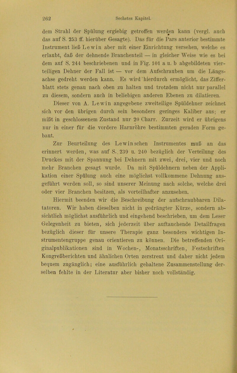 dem Strahl der Spülung ergiebig getroffen werden kann (vergl. auch das auf S. 253 ff. hierüber Gesagte). Das für die Pars anterior bestimmte Instrument ließ L e w i n aber mit einer Einrichtung versehen, welche es erlaubt, daß der dehnende Branchenteil — in gleicher Welse wie es bei dem auf S. 244 beschriebenen und in P'ig. 101 a u. b abgebildeten vier- teiligen Dehner der Fall ist — vor dem Aufschrauben um die Längs- achse gedreht werden kann. Es wird' hierdurch ermöglicht, das Ziffer- blatt stets genau nach oben zu halten und trotzdem nicht nur parallel zu diesem, sondern auch in beliebigen anderen Ebenen zu dilatieren. Dieser von A. Lewin angegebene zweiteilige Spüldehner zeichnet sich vor den übrigen durch sein besonders geringes Kaliber aus; er mißt in geschlossenem Zustand nur 20 Charr. Zurzeit wird er übrigens nur in einer für die vordere Harnröhre bestimmten geraden Form ge- baut. Zur Beurteilung des Lewin sehen Instrumentes muß an das erinnert werden, was auf S..239 u. 240 bezüglich der Verteilung des Druckes mit der Spannung bei Dehnern mit zwei, drei, vier und noch mehr Branchen gesagt wurde. Da mit Spöldehnern neben der Appli- kation einer Spülung auch eine möglichst vollkommene Dehnung aus- geführt werden soll, so sind unserer Meinung nach solche, welche drei oder vier Branchen besitzen, als vorteilhafter anzusehen. Hiermit beenden wir die Beschreibung der aufschraubbaren Dila- tatoren. Wir haben dieselben nicht in gedrängter Kürze, sondern ab- sichtlich möglichst ausführlich und eingehend beschrieben, um dem Leser Gelegenheit zu bieten, sich jederzeit über auftauchende Detailfragen bezüglich dieser für unsere Therapie ganz besonders wichtigen In- strumentengruppe genau orientieren zu können. Die betreffenden Ori- ginalpublikationen sind in Wochen-, Monatsschriften, Festschriften Kongreßberichten und ähnlichen Orten zerstreut und daher nicht jedem bequem zugänglich; eine ausführlich gehaltene Zusammenstellung der- selben fehlte in der Literatur aber bisher noch vollständig.