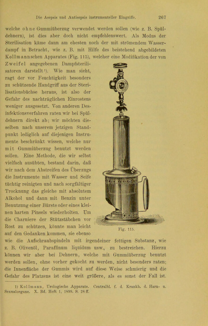 welclie ohne Gummiüberzug verwendet werden sollen (wie z. B. Spül- dehnern), ist dies aber doch nicht empfehlenswert. Als Modus der Sterilisation käme dann am ehesten noch der mit strömendem Wasser- dampf in Betracht, wie z. B. mit Hilfe des beistehend abgebildeten Kollmannschen Apparates (Fig, 115), welcher eine Modifikation der von Zweifel angegebenen Dampfsterili- satoren darstellt >). Wie man sieht, ragt der vor Feuchtigkeit besonders zu schützende Handgriff aus der Steri- lisationsbüchse heraus, ist also der Gefahr des nachträglichen Einrostens weniger ausgesetzt. Von anderen Des- infektionsverfahren raten wir bei Spül- dehnern direkt ab; wir möchten die- selben nach unserem jetzigen Stand- punkt lediglich auf diejenigen Instru- mente beschränkt wissen, welche nur mit Gummiüberzug benutzt werden sollen. Eine Methode, die wir selbst vielfach ausübten, bestand darin, daß wir nach dem Abstreifen des Überzugs die Instrumente mit Wasser und Seife tüchtig reinigten und nach sorgfältiger Trocknung das gleiche mit absolutem Alkohol und dann mit Benzin unter Benutzung einer Bürste oder eines klei- nen harten Pinsels wiederholten. Um die Charniere der Stützstäbchen vor Rost zu schützen, könnte man leicht auf den Gedanken kommen, sie ebenso wie die Aufschraubspindeln mit irgendeiner fettigen Substanz, wie z. B. Olivenöl, Parafflnum liquidum usw., zu bestreichen. Hierzu können wir aber bei Dehnern, welche mit Gummiüberzug benutzt werden sollen, ohne vorher gekocht zu werden, nicht besonders raten; die Innenfläche der Gummis wird auf diese Weise schmierig und die Gefahr des Platzens ist eine weit größere, als es sonst der Fall ist. Fig. 115. 1) Kollmaun, Urologische Apparate. Centralbl. f. d. Krankh. d. Harn- n. Sexnalorgane. X. Bd. Heft 1, 1899. S. 28 ff.