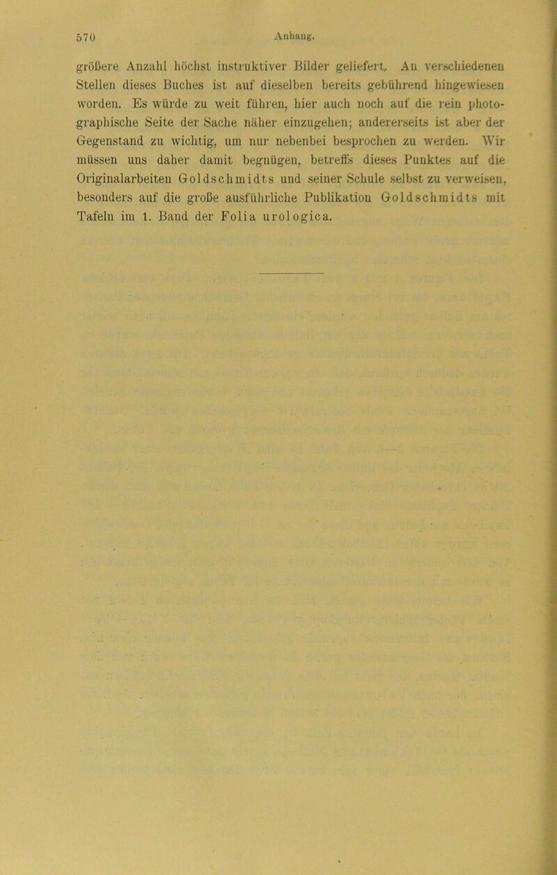 größere Anzahl hödist instruktiver Bilder geliefert. An verschiedenen Stellen dieses Buches ist auf dieselben bereits gebührend hingewiesen worden. Es würde zu weit führen, hier auch noch auf die rein plioto- graphisclie Seite der Sache näher einzugehen; andererseits Ist aber der Gegenstand zu wichtig, um nur nebenbei besprochen zu werden. Wir müssen uns daher damit begnügen, betreffs dieses Punktes auf die Originalarbeiten Goldschmidts und seiner Schule selbst zu verweisen, besonders auf die große ausführliche Publikation Goldschmidts mit Tafeln im 1. Band der Folia urologica.