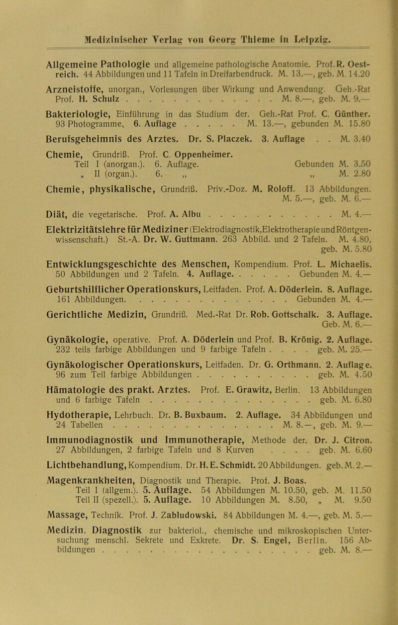 Allgemeine Pathologie und allgemeine pathologische Anatomie. Prof. R. Oest- reich. 44 Abbildungen und 11 Tafeln in Dreifarbendruck. M. 13.—, geb. M. 14.20 Arzneistoffe, unorgan., Vorlesungen über Wirkung und Anwendung. Geh.-Rat Prof. H. Schulz M. 8.—, geb. M. 9.— Bakteriologie, Einführung in das Studium der. Geh.-Rat Prof. C. Günther. 93 Photogramme^ 6. Auflage M. 13.—, gebunden M. 15.80 Berufsgeheimnis des Arztes. Dr. S. Placzek. 3. Auflage . . M. 3.40 Chemie, Grundriß. Prof. C. Oppenheimer. Teil I (anorgan.). 6. Auflage. Gebunden M. 3.50 „ II (organ.). 6. „ „ M. 2.80 Chemie, physikalische, Grundriß. Priv.-Doz. M. Roloff. 13 Abbildungen. M. 5.—, geb. M. 6.— Diät, die vegetarische. Prof. A. Albu M. 4.— Elektrizitätslehre für Mediziner (Elektrodiagnostik,ElektrotherapieundRöntgen- wissenschaft.) St.-A. Dr. W. Guttmann. 263 Abbild, und 2 Tafeln. M. 4.80, geb. M. 5.80 Entwicklungsgeschichte des Menschen, Kompendium. Prof. L. Michaelis. 50 Abbildungen und 2 Tafeln. 4. Auflage Gebunden M. 4.— Geburtshilflicher Operationskurs, Leitfaden. Prof. A. Döderlein. 8. Auflage. 161 Abbildungen Gebunden M. 4.— Gerichtliche Medizin, Grundriß. Med.-Rat Dr. Rob. Gottschalk. 3. Auflage. Geb. M. 6.— Gynäkologie, operative. Prof. A. Döderlein und Prof. B. Krönig. 2. Auflage. 232 teils farbige Abbildungen und 9 farbige Tafeln .... geb. M. 25.— Gynäkologischer Operationskurs, Leitfaden. Dr. G. Orthmann. 2. Auflage. 96 zum Teil farbige Abbildungen geb. M. 4.50 Hämatologie des prakt. Arztes. Prof. E. Grawitz, Berlin. 13 Abbildungen und 6 farbige Tafeln geb. M. 6.80 Hydotherapie, Lehrbuch. Dr. B. Buxbaum. 2. Auflage. 34 Abbildungen und 24 Tabellen M. 8.—, geb. M. 9.— Immunodiagnostik und Immunotherapie, Methode der. Dr. J. Citron. 27 Abbildungen, 2 farbige Tafeln und 8 Kurven .... geb. M. 6.60 Lichtbehandlung, Kompendium. Dr. H. E. Schmidt. 20 Abbildungen, geb. M. 2.— Magenkrankheiten, Diagnostik und Therapie. Prof. J. Boas. Teil I (allgem.). 5. Auflage. 54 Abbildungen M. 10.50, geb. M. 11.50 Teil II (spezell.). 5. Auflage. 10 Abbildungen M. 8.50, „ M. 9.50 Massage, Technik. Prof. J. Zabludowski. 84 Abbildungen M. 4.—, geb. M. 5.— Medizin. Diagnostik zur bakteriol., chemische und mikroskopischen Unter- suchung menschl. Sekrete und Exkrete. Dr. S. Engel, Berlin. 156 Ab- bildungen geb. M. 8.—