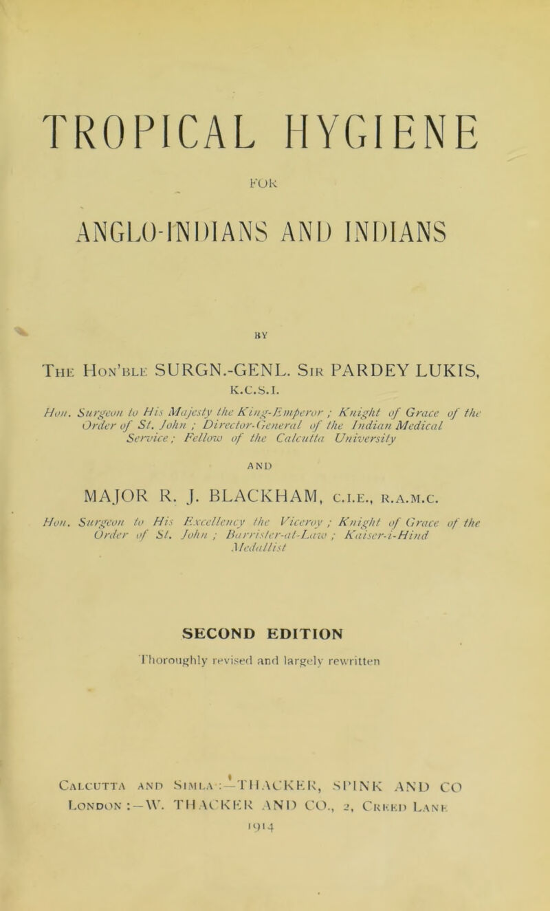 TROPICAL HYGIENE FOR ANGLO-INDIANS AND INDIANS BY The Hon’ble SURGN.-GENL. Sir PARDEY LUKIS, K.C.S.I. Hon. Surgeon to His Majesty the King-Emperor ; Knight of Grace of the Order of St. John ; Director-General of the Indian Medical Service; Fellow of the Calcutta University a n D MAJOR R. J. BLACKHAM, c.i.e., r.a.m.c. Hon, Surgeon to His Excellency the Viceroy ; Knight of Grace of the Order of St. John ; Burris fer-at-Lazo ; Kaiser-i-Hind Medallist SECOND EDITION Thoroughly revised and largely rewritten Calcutta and London : — \V. Simla TIIACKKK, SPINK AND CO THACKKR AND CO., 2, Crkkd Lank 1914