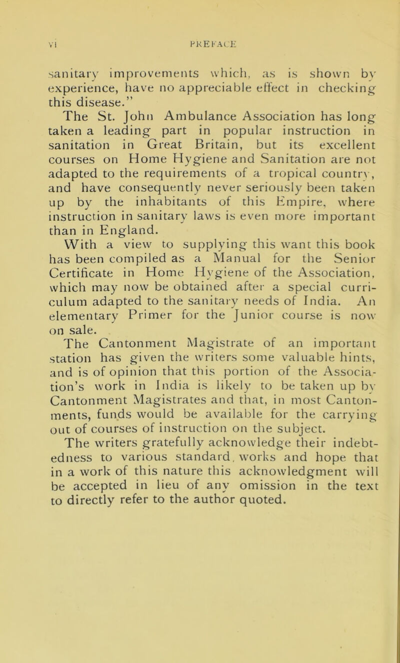 PKEKAt ]•: sanitary improvements which, as is shown b\r experience, have no appreciable effect in checking this disease.” The St. John Ambulance Association has long taken a leading part in popular instruction in sanitation in Great Britain, but its excellent courses on Home Hygiene and Sanitation are not adapted to the requirements of a tropical country, and have consequently never seriously been taken up by the inhabitants of this Empire, where instruction in sanitary laws is even more important than in England. With a view to supplying this want this book has been compiled as a Manual for the Senior Certificate in Home Hygiene of the Association, which may now be obtained after a special curri- culum adapted to the sanitary needs of India. An elementary Primer for the Junior course is now on sale. The Cantonment Magistrate of an important station has given the writers some valuable hints, and is of opinion that this portion of the Associa- tion’s work in India is likely to betaken up by Cantonment Magistrates and that, in most Canton- ments, funds would be available for the carrying out of courses of instruction on the subject. The writers gratefully acknowledge their indebt- edness to various standard. works and hope that in a work of this nature this acknowledgment will be accepted in lieu of any omission in the text to directly refer to the author quoted.
