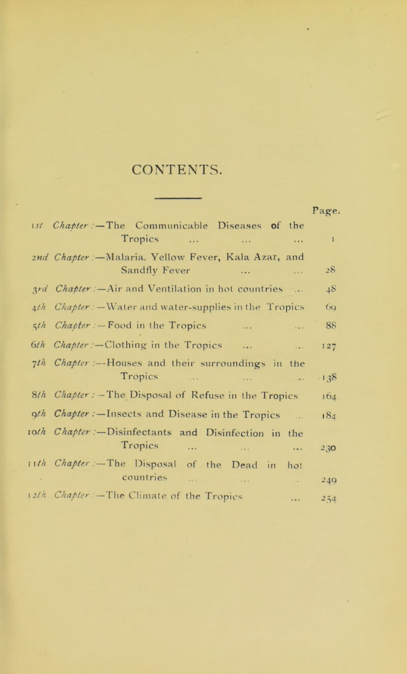 CONTENTS. Page. 1st Chatter . — The Communicable Diseases of Tropics the i 2nd Chapter . —Malaria. Yellow Fever, Kala A/.ar, Sandfly Fever and >8 yd Chapter —Air and Ventilation in hoi countries ... •+S \th Chapter. —Water and water-supplies in the Tropics Ou yh Chapter . — Food in the Tropics ... 88 6th Chapter; —Clothing in the Tropics 127 7th Chapter —Houses and their surroundings in Tropics the Sth Chapter. ■ —The Disposal of Refuse in the Trop ics 164 qth Chapter . • —Insects and Disease in the Tropics 184 xoth Chapter .'—Disinfectants and Disinfection in Tropics the -do nth Chapter — The Disposal of the Dead in hot countries ^4Q 12th Chapter. —The Climate of the Tropics ... AS4