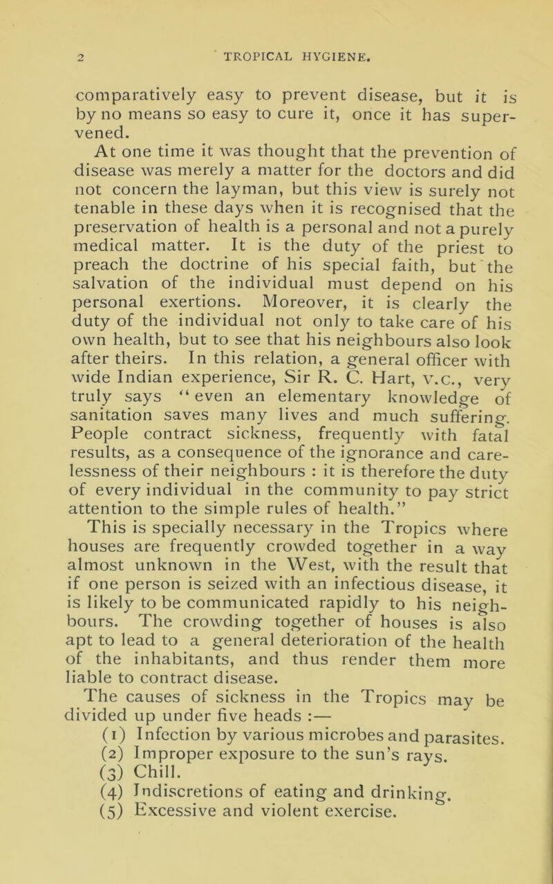 comparatively easy to prevent disease, but it is by no means so easy to cure it, once it has super- vened. At one time it was thought that the prevention of disease was merely a matter for the doctors and did not concern the layman, but this view is surely not tenable in these days when it is recognised that the preservation of health is a personal and not a purely medical matter. It is the duty of the priest to preach the doctrine of his special faith, but the salvation of the individual must depend on his personal exertions. Moreover, it is clearly the duty of the individual not only to take care of his own health, but to see that his neighbours also look after theirs. In this relation, a general officer with wide Indian experience, Sir R. C. Hart, v.c., very truly says “ even an elementary knowledge of sanitation saves many lives and much suffering. People contract sickness, frequently with fatal results, as a consequence of the ignorance and care- lessness of their neighbours : it is therefore the duty of every individual in the community to pay strict attention to the simple rules of health.” This is specially necessary in the Tropics where houses are frequently crowded together in a way almost unknown in the West, with the result that if one person is seized with an infectious disease, it is likely to be communicated rapidly to his neigh- bours. The crowding together of houses is also apt to lead to a general deterioration of the health of the inhabitants, and thus render them more liable to contract disease. The causes of sickness in the Tropics may be divided up under five heads :— (1) Infection by various microbes and parasites. (2) Improper exposure to the sun’s rays. (3) Chill. (4) Indiscretions of eating and drinking. (5) Excessive and violent exercise.