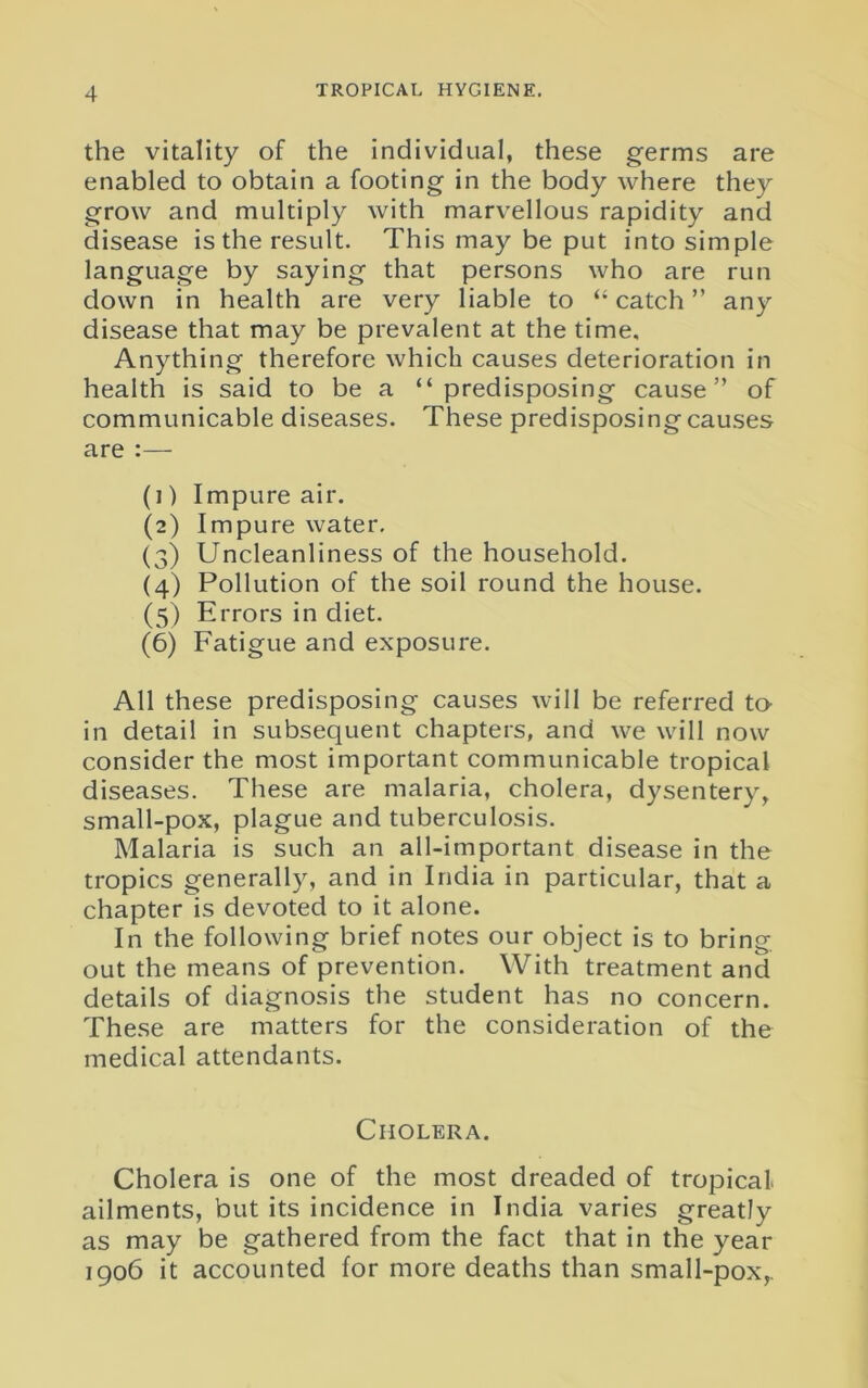 the vitality of the individual, these germs are enabled to obtain a footing in the body where they grow and multiply with marvellous rapidity and disease is the result. This may be put into simple language by saying that persons who are run down in health are very liable to “ catch ” any disease that may be prevalent at the time. Anything therefore which causes deterioration in health is said to be a “predisposing cause” of communicable diseases. These predisposing causes are :— (1) Impure air. (2) Impure water. (3) Uncleanliness of the household. (4) Pollution of the soil round the house. (5) Errors in diet. (6) Fatigue and exposure. All these predisposing causes will be referred to- in detail in subsequent chapters, and we will now consider the most important communicable tropical diseases. These are malaria, cholera, dysentery, small-pox, plague and tuberculosis. Malaria is such an all-important disease in the tropics generally, and in India in particular, that a chapter is devoted to it alone. In the following brief notes our object is to bring, out the means of prevention. With treatment and details of diagnosis the student has no concern. These are matters for the consideration of the medical attendants. Cholera. Cholera is one of the most dreaded of tropical, ailments, but its incidence in India varies greatly as may be gathered from the fact that in the year 1906 it accounted for more deaths than small-pox,.