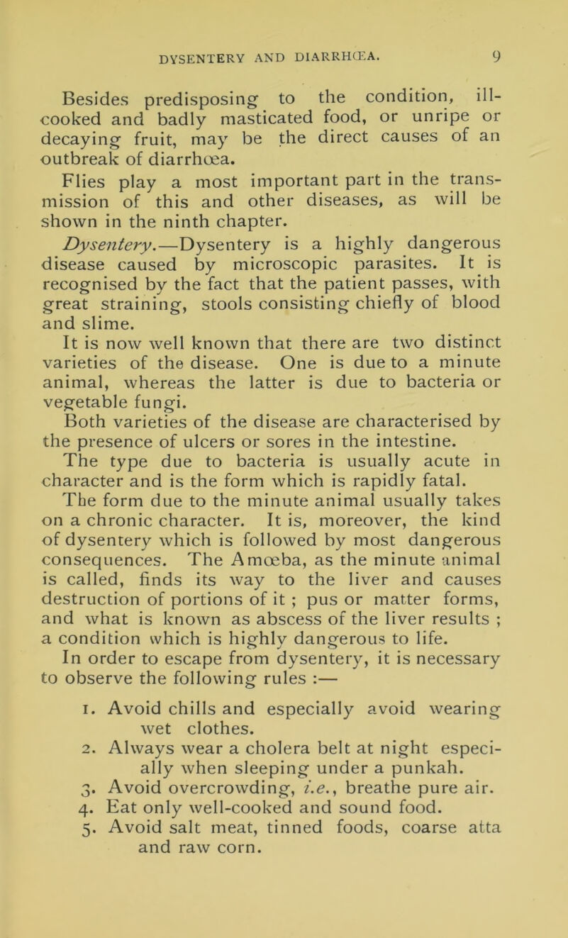 Besides predisposing' to the condition, ill- cooked and badly masticated food, or unripe or decaying fruit, may be the direct causes of an outbreak of diarrhoea. Flies play a most important part in the trans- mission of this and other diseases, as will be shown in the ninth chapter. Dysentery.—Dysentery is a highly dangerous disease caused by microscopic parasites. It is recognised by the fact that the patient passes, with great straining, stools consisting chiefly of blood and slime. It is now well known that there are two distinct varieties of the disease. One is due to a minute animal, whereas the latter is due to bacteria or vegetable fungi. Both varieties of the disease are characterised by the presence of ulcers or sores in the intestine. The type due to bacteria is usually acute in character and is the form which is rapidly fatal. The form due to the minute animal usually takes on a chronic character. It is, moreover, the kind of dysentery which is followed by most dangerous consequences. The Amoeba, as the minute animal is called, finds its way to the liver and causes destruction of portions of it ; pus or matter forms, and what is known as abscess of the liver results ; a condition which is highly dangerous to life. In order to escape from dysentery, it is necessary to observe the following rules :— 1. Avoid chills and especially avoid wearing wet clothes. 2. Always wear a cholera belt at night especi- ally when sleeping under a punkah. 3. Avoid overcrowding, i.e., breathe pure air. 4. Eat only well-cooked and sound food. 5. Avoid salt meat, tinned foods, coarse atta and raw corn.