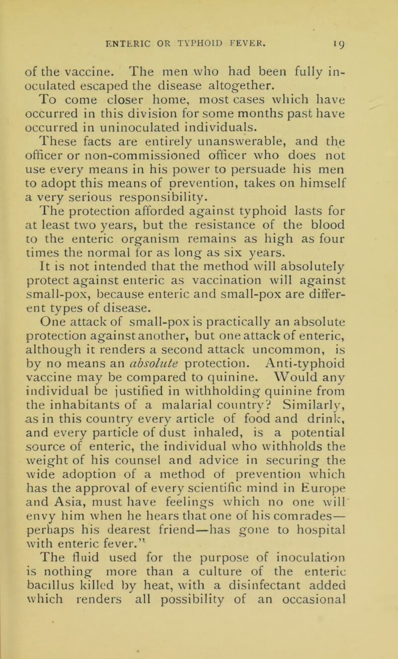 of the vaccine. The men who had been fullv in- oculated escaped the disease altogether. To come closer home, most cases which have occurred in this division for some months past have occurred in uninoculated individuals. These facts are entirely unanswerable, and the officer or non-commissioned officer who does not use every means in his power to persuade his men to adopt this means of prevention, takes on himself a very serious responsibility. The protection afforded against typhoid lasts for at least two years, but the resistance of the blood to the enteric organism remains as high as four times the normal for as long as six years. It is not intended that the method will absolutely protect against enteric as vaccination will against small-pox, because enteric and small-pox are differ- ent types of disease. One attack of small-pox is practically an absolute protection against another, but one attack of enteric, although it renders a second attack uncommon, is by no means an absolute protection. Anti-typhoid vaccine may be compared to quinine. Would any individual be justified in withholding quinine from the inhabitants of a malarial country? Similarly, as in this country every article of food and drink, and every particle of dust inhaled, is a potential source of enteric, the individual who withholds the weight of his counsel and advice in securing the wide adoption of a method of prevention which has the approval of every scientific mind in Europe and Asia, must have feelings which no one will envy him when he hears that one of his comrades— perhaps his dearest friend—has gone to hospital with enteric fever.” The fluid used for the purpose of inoculation is nothing more than a culture of the enteric bacillus killed by heat, with a disinfectant added which renders all possibility of an occasional