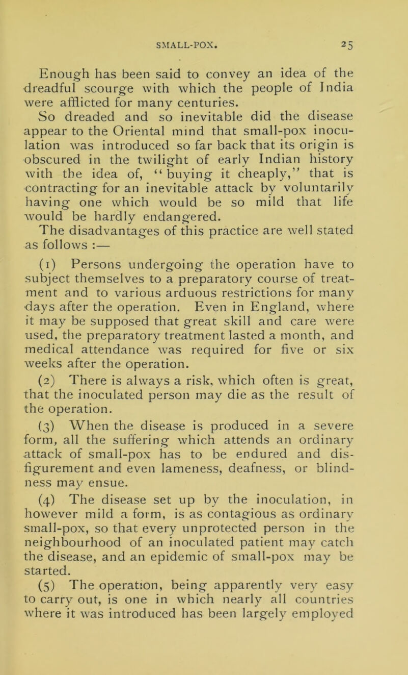 Enough has been said to convey an idea of the dreadful scourge with which the people of India were afflicted for many centuries. So dreaded and so inevitable did the disease appear to the Oriental mind that small-pox inocu- lation was introduced so far back that its origin is obscured in the twilight of early Indian history with the idea of, “ buying it cheaply,” that is contracting for an inevitable attack by voluntarily having one which would be so mild that life would be hardly endangered. The disadvantages of this practice are well stated as follows :— (1) Persons undergoing the operation have to subject themselves to a preparatory course of treat- ment and to various arduous restrictions for many days after the operation. Even in England, where it may be supposed that great skill and care were used, the preparatory treatment lasted a month, and medical attendance was required for five or six weeks after the operation. (2) There is always a risk, which often is great, that the inoculated person may die as the result of the operation. (3) When the disease is produced in a severe form, all the suffering which attends an ordinary attack of small-pox has to be endured and dis- figurement and even lameness, deafness, or blind- ness may ensue. (4) The disease set up by the inoculation, in however mild a form, is as contagious as ordinary small-pox, so that every unprotected person in the neighbourhood of an inoculated patient may catch the disease, and an epidemic of small-pox may be started. (5) The operation, being apparently very easy to carry out, is one in which nearly all countries where it was introduced has been largely employed