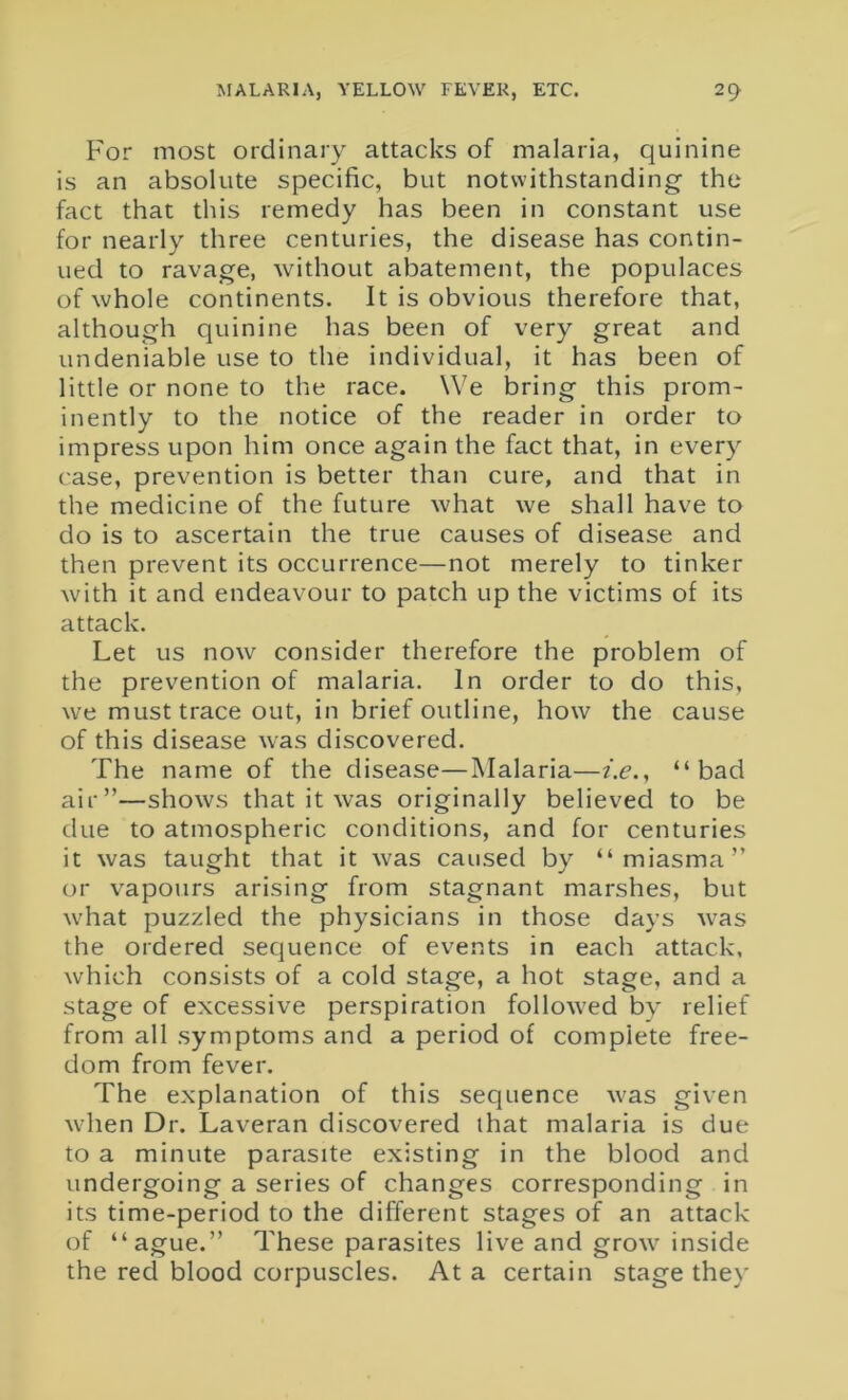 For most ordinary attacks of malaria, quinine is an absolute specific, but notwithstanding the fact that this remedy has been in constant use for nearly three centuries, the disease has contin- ued to ravage, without abatement, the populaces of whole continents. It is obvious therefore that, although quinine has been of very great and undeniable use to the individual, it has been of little or none to the race. We bring this prom- inently to the notice of the reader in order to impress upon him once again the fact that, in every case, prevention is better than cure, and that in the medicine of the future what we shall have to do is to ascertain the true causes of disease and then prevent its occurrence—not merely to tinker with it and endeavour to patch up the victims of its attack. Let us now consider therefore the problem of the prevention of malaria. In order to do this, we must trace out, in brief outline, how the cause of this disease was discovered. The name of the disease—Malaria—i.e., “bad air”—shows that it was originally believed to be due to atmospheric conditions, and for centuries it was taught that it was caused by “miasma” or vapours arising from stagnant marshes, but what puzzled the physicians in those days was the ordered sequence of events in each attack, which consists of a cold stage, a hot stage, and a stage of excessive perspiration followed by relief from all symptoms and a period of complete free- dom from fever. The explanation of this sequence was given when Dr. Laveran discovered that malaria is due to a minute parasite existing in the blood and undergoing a series of changes corresponding in its time-period to the different stages of an attack of “ague.” These parasites live and grow inside the red blood corpuscles. At a certain stage they