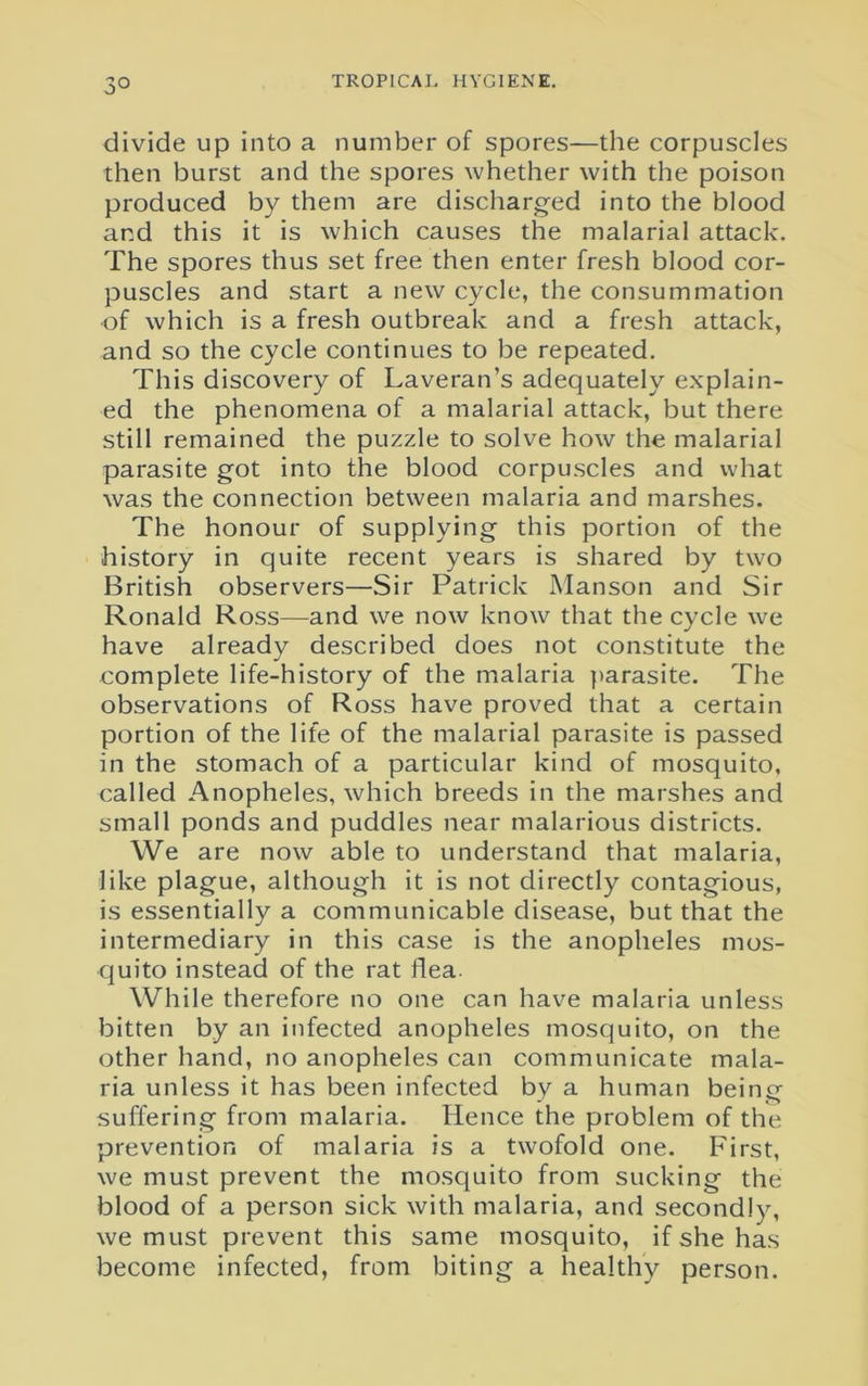 3° divide up into a number of spores—the corpuscles then burst and the spores whether with the poison produced by them are discharged into the blood and this it is which causes the malarial attack. The spores thus set free then enter fresh blood cor- puscles and start a new cycle, the consummation of which is a fresh outbreak and a fresh attack, and so the cycle continues to be repeated. This discovery of Laveran’s adequately explain- ed the phenomena of a malarial attack, but there still remained the puzzle to solve how the malarial parasite got into the blood corpuscles and what was the connection between malaria and marshes. The honour of supplying this portion of the history in quite recent years is shared by two British observers—Sir Patrick Manson and Sir Ronald Ross—and we now know that the cycle we have already described does not constitute the complete life-history of the malaria parasite. The observations of Ross have proved that a certain portion of the life of the malarial parasite is passed in the stomach of a particular kind of mosquito, called Anopheles, which breeds in the marshes and small ponds and puddles near malarious districts. We are now able to understand that malaria, like plague, although it is not directly contagious, is essentially a communicable disease, but that the intermediary in this case is the anopheles mos- quito instead of the rat flea. While therefore no one can have malaria unless bitten by an infected anopheles mosquito, on the other hand, no anopheles can communicate mala- ria unless it has been infected by a human being suffering from malaria. Hence the problem of the prevention of malaria is a twofold one. First, we must prevent the mosquito from sucking the blood of a person sick with malaria, and secondly, we must prevent this same mosquito, if she has become infected, from biting a healthy person.