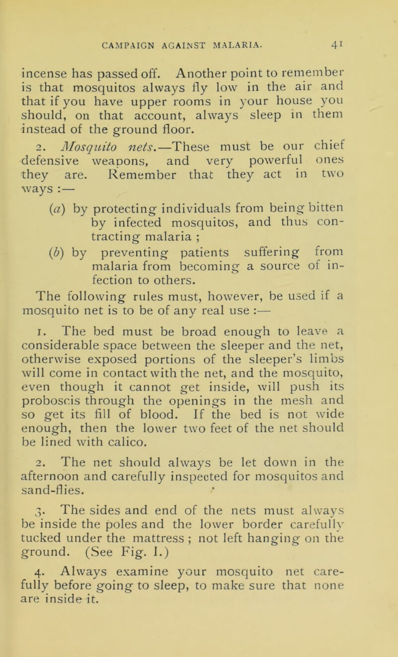 incense has passed off. Another point to remember is that mosquitos always fly low in the air and that if you have upper rooms in your house you should, on that account, always sleep in them instead of the ground floor. 2. Mosquito nets.—These must be our chief defensive weapons, and very powerful ones they are. Remember that they act in two ways :— (1a) by protecting individuals from being bitten by infected mosquitos, and thus con- tracting malaria ; (b) by preventing patients suffering from malaria from becoming a source of in- fection to others. The following rules must, however, be used if a mosquito net is to be of any real use :— 1. The bed must be broad enough to leave a considerable space between the sleeper and the net, otherwise exposed portions of the sleeper’s limbs will come in contact with the net, and the mosquito, even though it cannot get inside, will push its proboscis through the openings in the mesh and so get its fill of blood. If the bed is not wide enough, then the lower two feet of the net should be lined with calico. 2. The net should always be let down in the afternoon and carefully inspected for mosquitos and sand-flies. 3. The sides and end of the nets must always be inside the poles and the lower border carefully tucked under the mattress ; not left hanging on the ground. (See Fig. I.) 4. Always examine your mosquito net care- fully before going to sleep, to make sure that none are inside it.