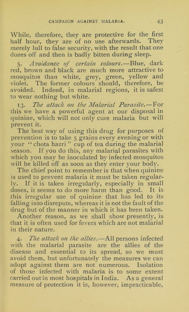 While, therefore, they are protective for the first half hour, they are of no use afterwards. They merely lull to false security, with the result that one clozes off and then is badly bitten during sleep. 5. Avoidance of certain colours. — Blue, dark red, brown and black are much more attractive to mosquitos than white, grey, green, yellow and violet. The former colours should, therefore, be avoided. Indeed, in malarial regions, it is safest to wear nothing but white. 13. The attack on the Malarial Parasite. — For this we have a powerful agent at our disposal in quinine, which will not only cure malaria but will prevent it. The best way of using this drug for purposes of prevention is to take 5 grains every evening or with your “ chota hazri ” cup of tea during the malarial season. If you do this, any malarial parasites with which you may be inoculated by infected mosquitos will be killed off as soon as they enter your body. The chief point to remember is that when quinine is used to prevent malaria it must be taken regular- ly. If it is taken irregularly, especially in small doses, it seems to do more harm than good. It is this irregular use of quinine that has led to its falling into disrepute, whereas it is not the fault of the drug but of the manner in which it has been taken. Another reason, as we shall show presently, is that it is often used for fevers which are not malarial in their nature. 4. The attack on the allies.—All persons infected with the malarial parasite are the allies of the disease and essential to its spread, so we must avoid them, but unfortunately the measures we can adopt against them are not numerous. Isolation of those infected with malaria is to some extent carried out in most hospitals in India. Asa general measure of protection it is, however, impracticable,